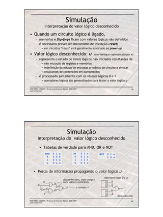 Simulação
                   interpretação do valor lógico desconhecido

• Quando um circuito lógico é ligado,
       – memórias e flip-flops ficam com valores lógicos não definidos
       – é necessário prever um mecanismo de iniciação (reset)
               • em circuitos “reais” está geralmente associado ao power-up

• Valor lógico desconhecido: u                                               (em Verilog é representado por x)
       – representa o estado de sinais lógicos não iniciados resultantes de
               • não iniciação de registos e memórias
               • indefinição do estado de entradas primárias do circuito a simular
               • resultantes de contenções em barramentos
       – é processado juntamente com os valores lógicos 0 e 1
               • operadores lógicos são generalizados para tratar o valor lógico u

FEUP/DEEC : EEC0055 / Projecto de Sistemas Digitais, 2006/2007                                                 99
José Carlos Alves




                                                 Simulação
          interpretação do valor lógico desconhecido
              • Tabelas de verdade para AND, OR e NOT
                     AND      0     1   u                OR      0   1   u       NOT       0 1 u
                      0       0     0   0                 0      0   1   u                 1 0 u
                      1       0     1   u                 1      1   1   1
                      u       0     u   u                 u      u   1   u


     • Perda de informação propagando o valor lógico u
                                                                                       não serve usar u e u
                                            desconhecidos, mas sempre
                 0                          com valores contrários                     Q
                                                                                             u
          u                     u
                                                                                             u
                                                u            é sempre 1                Q
                      u                                                                                 1
                                u                                                            u
                                                                                       Q
                  1                                                                          u
                                                                                       Q           desconhecido
FEUP/DEEC : EEC0055 / Projecto de Sistemas Digitais, 2006/2007                                                100
José Carlos Alves
 