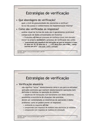 Estratégias de verificação
• Que abordagens de verificação?
     – qual o nível de granulosidade dos elementos a verificar?
     – há ou não acesso e conhecimento da implementação interna?
• Como são verificadas as respostas?
     – análise visual de formas de onda não é (geralmente) praticável
     – comparação de dados armazenados em ficheiros
             • Produzidos off-line por processos de confiança (nível mais elevado)
     – incluir no próprio testbench o processo de verificação das saídas
             • “executando esta sequência de instruções sei que no instante t=134ns
               R1 deve ter 35, R5 deve ter 4, ..., o PC deve ficar com A7B4,… senão
               ocorreu um erro” mas qual, onde e porquê?

 FEUP/DEEC : EEC0055 / Projecto de Sistemas Digitais, 2006/2007                      103
 José Carlos Alves




                    Estratégias de verificação
• Verificação aleatória
      – não significa “atirar” aleatoriamente zeros e uns para as entradas!
      – aplicados estímulos que realizem aleatoriamente operações bem
        definidas e realistas na operação do sistema
             • sequências de transacções num barramento com dados aleatórios
      – possibilita a ocorrência de situações não previstas
      – devem ser contempladas as estatísticas de operações e dados
      – problema: como se podem prever as respostas?
             • analisando as respostas off-line
             • comparando com respostas de modelos mais abstractos já validados
             • comparando com respostas de modelos em simulação


 FEUP/DEEC : EEC0055 / Projecto de Sistemas Digitais, 2006/2007                      104
 José Carlos Alves
 