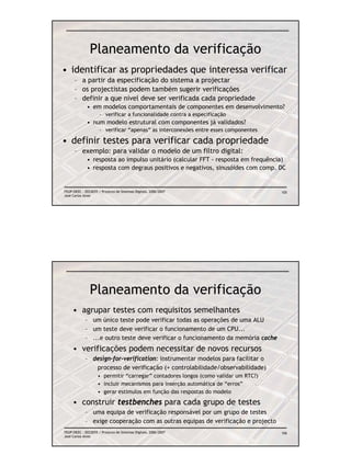 Planeamento da verificação
• identificar as propriedades que interessa verificar
      – a partir da especificação do sistema a projectar
      – os projectistas podem também sugerir verificações
      – definir a que nível deve ser verificada cada propriedade
             • em modelos comportamentais de componentes em desenvolvimento?
                     – verificar a funcionalidade contra a especificação
             • num modelo estrutural com componentes já validados?
                     – verificar “apenas” as interconexões entre esses componentes

• definir testes para verificar cada propriedade
      – exemplo: para validar o modelo de um filtro digital:
             • resposta ao impulso unitário (calcular FFT - resposta em frequência)
             • resposta com degraus positivos e negativos, sinusóides com comp. DC


FEUP/DEEC : EEC0055 / Projecto de Sistemas Digitais, 2006/2007                       105
José Carlos Alves




               Planeamento da verificação
     • agrupar testes com requisitos semelhantes
            – um único teste pode verificar todas as operações de uma ALU
            – um teste deve verificar o funcionamento de um CPU...
            – ...e outro teste deve verificar o funcionamento da memória cache
     • verificações podem necessitar de novos recursos
            – design-for-verification: instrumentar modelos para facilitar o
               processo de verificação (+ controlabilidade/observabilidade)
                    • permitir “carregar” contadores longos (como validar um RTC?)
                    • incluir mecanismos para inserção automática de “erros”
                    • gerar estímulos em função das respostas do modelo

     • construir testbenches para cada grupo de testes
            – uma equipa de verificação responsável por um grupo de testes
            – exige cooperação com as outras equipas de verificação e projecto
FEUP/DEEC : EEC0055 / Projecto de Sistemas Digitais, 2006/2007                       106
José Carlos Alves
 