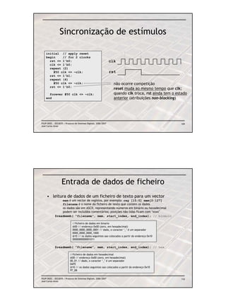 Sincronização de estímulos

    initial // apply reset
    begin    // for 2 clocks
      rst <= 1’b0;                                               clk
      clk <= 1’b0;
      repeat (2)
        #50 clk <= ~clk;                                         rst
      rst <= 1’b1;
      repeat (4)
        #50 clk <= ~clk;                                           não ocorre competição
      rst <= 1’b0;
                                                                   reset muda ao mesmo tempo que clk;
      forever #50 clk <= ~clk;                                     quando clk troca, rst ainda tem o estado
    end                                                            anterior (atribuições non-blocking)




FEUP/DEEC : EEC0055 / Projecto de Sistemas Digitais, 2006/2007                                         109
José Carlos Alves




                   Entrada de dados de ficheiro
     • leitura de dados de um ficheiro de texto para um vector
                mem é um vector de registos, por exemplo: reg [15:0] mem[0:127]
                filename é o nome do ficheiro de texto que contém os dados
                os dados são em ASCII, representando números em binário ou hexadecimal
                podem ser incluídos comentários; posições não lidas ficam com ‘xxxx’
            $readmemb( “filename”, mem, start_index, end_index); // binário

                             //ficheiro de dados em binario
                             @00 // endereço 0x00 (zero, em hexadecimal)
                             0000_0000_0000_0001 // dado, o caracter ‘_’ é um separador
                             0000_0000_0000_1000
                             @10 // os dados seguintes sao colocados a partir do endereço 0x10
                             0000000000001011

            $readmemh( “filename”, mem, start_index, end_index); // hex

                           //ficheiro de dados em hexadecimal
                           @00 // endereço 0x00 (zero, em hexadecimal)
                           00_01 // dado, o caracter ‘_’ é um separador
                           0AFE
                           @10 // os dados seguintes sao colocados a partir do endereço 0x10
                           FF_0B


FEUP/DEEC : EEC0055 / Projecto de Sistemas Digitais, 2006/2007                                         110
José Carlos Alves
 