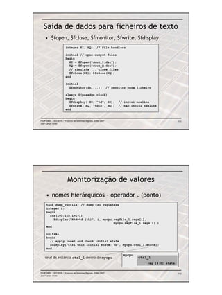 Saída de dados para ficheiros de texto
    • $fopen, $fclose, $fmonitor, $fwrite, $fdisplay
                        integer HI, HQ;               // File handlers

                        initial // open output files
                        begin
                          HI = $fopen(“dout_I.dat”);
                          HQ = $fopen(“dout_Q.dat”);
                          // simulate ... close files
                          $fclose(HI); $fclose(HQ);
                        end

                        initial
                          $fmonitor(fh,...);                     // $monitor para ficheiro

                        always @(posedge clock)
                        begin
                          $fdisplay( HI, “%d”, HI);                    // inclui newline
                          $fwrite( HQ, “%dn”, HQ);                    // nao inclui newline
                        end


FEUP/DEEC : EEC0055 / Projecto de Sistemas Digitais, 2006/2007                                            111
José Carlos Alves




                          Monitorização de valores
     • nomes hierárquicos – operador . (ponto)
     task dump_regfile; // dump CPU registers
     integer i;
     begin
       for(i=0;i<8;i=i+1)
         $display(“R%d=%d (%h)”, i, mycpu.regfile_1.regs[i],
                                          mycpu.regfile_1.regs[i] )
     end

     initial
     begin
       // apply reset and check initial state
       $display(“Ctrl unit initial state: %b”, mycpu.ctrl_1.state);
     end

                                                                          mycpu
    sinal da instância ctrl_1 dentro de mycpu                                     ctrl_1
                                                                                       reg [4:0] state;


FEUP/DEEC : EEC0055 / Projecto de Sistemas Digitais, 2006/2007                                            112
José Carlos Alves
 