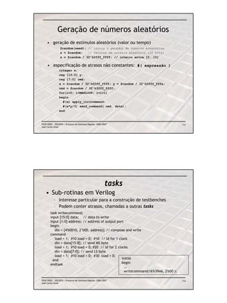Geração de números aleatórios
     • geração de estímulos aleatórios (valor ou tempo)
                 $random(seed); // inicia o gerador de números aleatórios
                 x = $random;   // retorna um inteiro aleatório (32 bits)
                 x = $random / 32’h0fff_ffff; // inteiro entre [0..15]

     • especificação de atrasos não constantes: #( expressão )
                integer x;
                reg [15:0] y;
                reg [7:0] cmd;
                x = $random / 32’h00ff_ffff; y = $random / 32’h0fff_fffa;
                cmd = $random / 32’h3fff_ffff;
                for(i=0; i<MAXLOOP; i=i+1)
                begin
                  #(x) apply_initcommand;
                  #(x*y/3) send_command( cmd, data);
                end



FEUP/DEEC : EEC0055 / Projecto de Sistemas Digitais, 2006/2007                            113
José Carlos Alves




                                                           tasks
    • Sub-rotinas em Verilog
           – Interesse particular para a construção de testbenches
           – Podem conter atrasos, chamadas a outras tasks
        task writecommand;
        input [15:0] data; // data to write
        input [1:0] address; // address of output port
        begin
           din = {4'b0010, 2’b00, address}; // compose and write
        command
           load = 1; #10 load = 0; #10 // ld for 1 clock
           din = data[15:8]; // send MS byte
           load = 1; #10 load = 0; #20 // ld for 2 clocks
           din = data[7:0]; // send LS byte
           load = 1; #10 load = 0; #30 load = 0;
          end                                         initial
        endtask                                       begin
                                                        …
                                                        writecommand(16'h39A6, 2'b00 );

FEUP/DEEC : EEC0055 / Projecto de Sistemas Digitais, 2006/2007                            114
José Carlos Alves
 