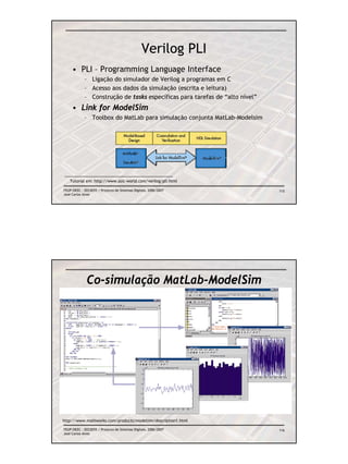 Verilog PLI
     • PLI – Programming Language Interface
            – Ligação do simulador de Verilog a programas em C
            – Acesso aos dados da simulação (escrita e leitura)
            – Construção de tasks específicas para tarefas de “alto nível”
     • Link for ModelSim
            – Toolbox do MatLab para simulação conjunta MatLab-Modelsim




   Tutorial em: http://www.asic-world.com/verilog/pli.html

FEUP/DEEC : EEC0055 / Projecto de Sistemas Digitais, 2006/2007               115
José Carlos Alves




              Co-simulação MatLab-ModelSim




http://www.mathworks.com/products/modelsim/description1.html

FEUP/DEEC : EEC0055 / Projecto de Sistemas Digitais, 2006/2007               116
José Carlos Alves
 