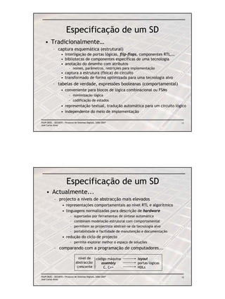 Especificação de um SD
   • Tradicionalmente…
           – captura esquemática (estrutural)
                   • interligação de portas lógicas, flip-flops, componentes RTL,…
                   • bibliotecas de componentes específicas de uma tecnologia
                   • anotação do desenho com atributos
                          – nomes, parâmetros, restrições para implementação
                   • captura a estrutura (física) do circuito
                   • transformado de forma optimizada para uma tecnologia alvo
           – tabelas de verdade, expressões booleanas (comportamental)
                   • conveniente para blocos de lógica combinacional ou FSMs
                          – minimização lógica
                          – codificação de estados
                   • representação textual, tradução automática para um circuito lógico
                   • independente do meio de implementação

FEUP/DEEC : EEC0055 / Projecto de Sistemas Digitais, 2006/2007                           11
José Carlos Alves




                        Especificação de um SD
    • Actualmente...
            – projecto a níveis de abstracção mais elevados
                    • representações comportamentais ao nível RTL e algorítmico
                    • linguagens normalizadas para descrição de hardware
                           –   suportadas por ferramentas de síntese automática
                           –   combinam modelação estrutural com comportamental
                           –   permitem ao projectista abstrair-se da tecnologia alvo
                           –   portabilidade e facilidade de manutenção e documentação
                    • redução do ciclo de projecto
                           – permite explorar melhor o espaço de soluções
            – comparando com a programação de computadores...

                                  nível de código máquina           layout
                                abstracção    assembly              portas lógicas
                                 crescente     C, C++               HDLs

FEUP/DEEC : EEC0055 / Projecto de Sistemas Digitais, 2006/2007                           12
José Carlos Alves
 