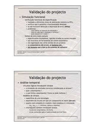 Validação do projecto
    • Simulação funcional
            – verificação funcional da especificação
                   •   realizada a diferentes níveis de abstracção (sistema ou RTL)
                   •   verificar que é satisfeita a funcionalidade desejada
                   •   se não funciona? detecção e depuração de erros (debug)
                   •   problemas:
                           – como definir os vectores de simulação ?
                           – como se sabe que o resultado é correcto ?
                           – quão exaustivo é o teste ?
            – fontes de erro mais comuns
                   •   especificações incompletas, ligações erradas ou nomes trocados
                   •   uso incorrecto de ferramentas de síntese automática
                   •   má organização das várias versões de um projecto
                   •   os computadores não erram, os humanos sim…
                   •   são humanos que criam as ferramentas de software!

FEUP/DEEC : EEC0055 / Projecto de Sistemas Digitais, 2006/2007                          15
José Carlos Alves




                          Validação do projecto
• Análise temporal
        – circuitos lógicos introduzem atrasos
               • a simulação dá resultados correctos considerando os atrasos ?
               • qual o desempenho ?
               • o que limita o desempenho ? Como se pode melhorar ?
        – modelos de atrasos
               • específicos de uma tecnologia
               • dependem do circuito em que um componente se insere (fan-out)
               • quanto mais completo é o modelo, mais complexa é a simulação
                       – tpLH, tpHL, tr, tf (mínimos, típicos e máximos)
               • interligações também introduzem atrasos
                       – função do comprimento e da forma
                       – só são conhecidos após a implementação ao nível físico


FEUP/DEEC : EEC0055 / Projecto de Sistemas Digitais, 2006/2007                          16
José Carlos Alves
 