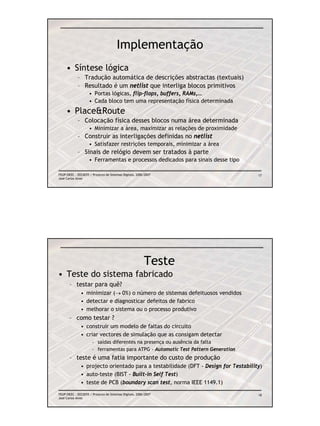 Implementação
     • Síntese lógica
            – Tradução automática de descrições abstractas (textuais)
            – Resultado é um netlist que interliga blocos primitivos
                    • Portas lógicas, flip-flops, buffers, RAMs,…
                    • Cada bloco tem uma representação física determinada
     • Place&Route
            – Colocação física desses blocos numa área determinada
                    • Minimizar a área, maximizar as relações de proximidade
            – Construir as interligações definidas no netlist
                    • Satisfazer restrições temporais, minimizar a área
            – Sinais de relógio devem ser tratados à parte
                    • Ferramentas e processos dedicados para sinais desse tipo

FEUP/DEEC : EEC0055 / Projecto de Sistemas Digitais, 2006/2007                      17
José Carlos Alves




                                                         Teste
• Teste do sistema fabricado
       – testar para quê?
              • minimizar (→ 0%) o número de sistemas defeituosos vendidos
              • detectar e diagnosticar defeitos de fabrico
              • melhorar o sistema ou o processo produtivo
       – como testar ?
              • construir um modelo de faltas do circuito
              • criar vectores de simulação que as consigam detectar
                      – saídas diferentes na presença ou ausência da falta
                      – ferramentas para ATPG - Automatic Test Pattern Generation
       – teste é uma fatia importante do custo de produção
              • projecto orientado para a testabilidade (DFT - Design for Testability)
              • auto-teste (BIST - Built-in Self Test)
              • teste de PCB (boundary scan test, norma IEEE 1149.1)
FEUP/DEEC : EEC0055 / Projecto de Sistemas Digitais, 2006/2007                      18
José Carlos Alves
 