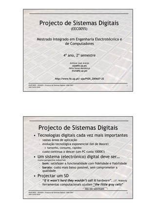 Projecto de Sistemas Digitais
                                                          (EEC0055)

           Mestrado Integrado em Engenharia Electrotécnica e
                           de Computadores


                                                4º ano, 2º semestre
                                                        António José Araújo
                                                           (aja@fe.up.pt)
                                                       Hélio Sousa Mendonça
                                                          (hsm@fe.up.pt)


                                    http://www.fe.up.pt/~aja/PSDI_200607-2S

FEUP/DEEC : EEC0055 / Projecto de Sistemas Digitais, 2006/2007                             1
José Carlos Alves




             Projecto de Sistemas Digitais
      • Tecnologias digitais cada vez mais importantes
              – vastas áreas de aplicação
              – evolução tecnológica exponencial (lei de Moore)
                      • tamanho, consumo, rapidez
              – custo continua a descer (um PC custa 1000€!)
      • Um sistema (electrónico) digital deve ser…
            (numa perspectiva industrial)
              – bom: satisfazer a funcionalidade com fidelidade e fiabilidade
              – barato: custo mais baixo possível, sem comprometer a
                qualidade
      • Projectar um SD
              – “if it wasn’t hard they wouldn’t call it hardware”, J.F. Wakerly
              – ferramentas computacionais ajudam “the little gray cells”
                                                                      mas não substituem
FEUP/DEEC : EEC0055 / Projecto de Sistemas Digitais, 2006/2007                             2
José Carlos Alves
 