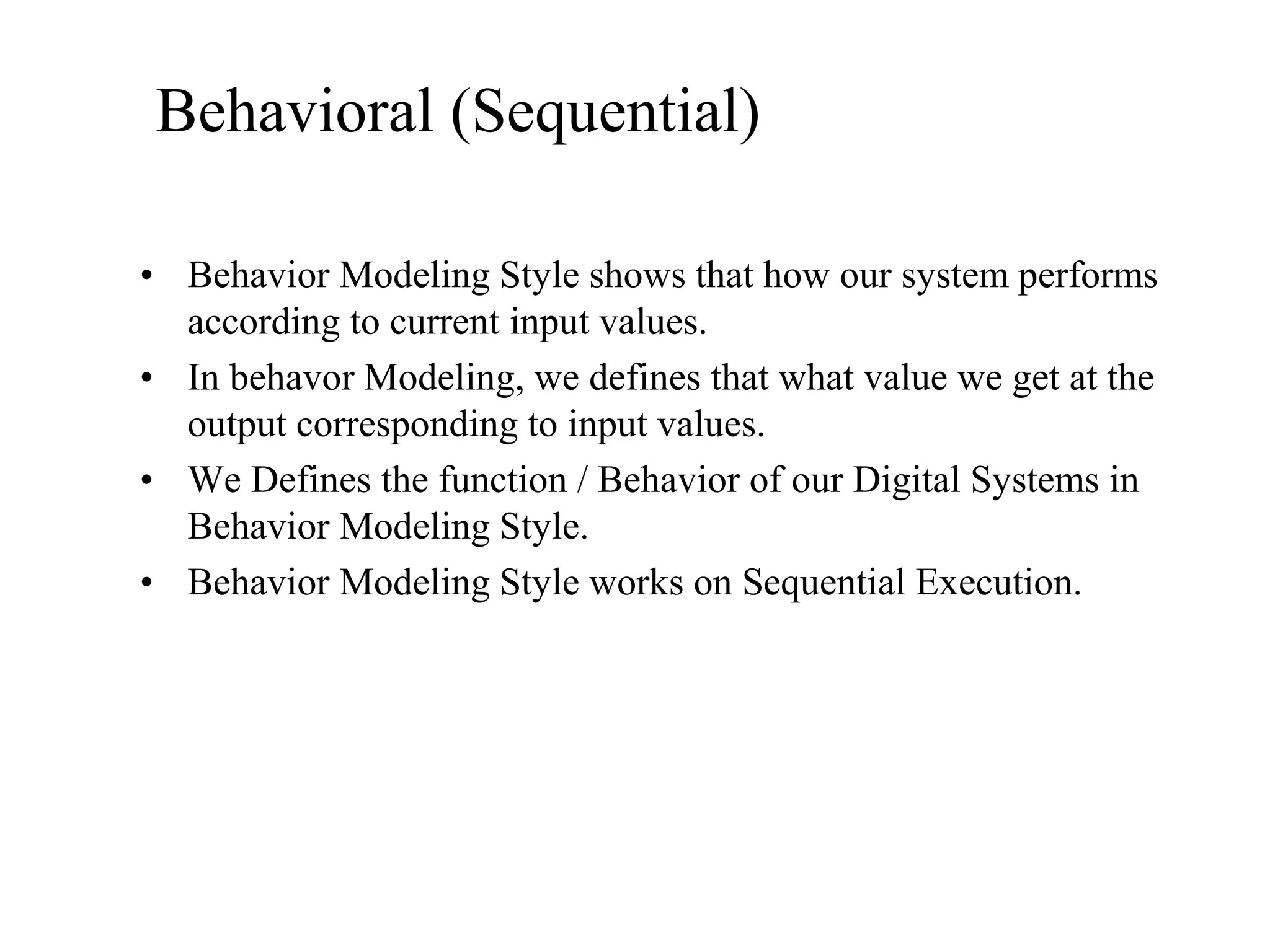 Behavioral (Sequential)
• Behavior Modeling Style shows that how our system performs
according to current input values.
• In behavor Modeling, we defines that what value we get at the
output corresponding to input values.
• We Defines the function / Behavior of our Digital Systems in
Behavior Modeling Style.
• Behavior Modeling Style works on Sequential Execution.
 