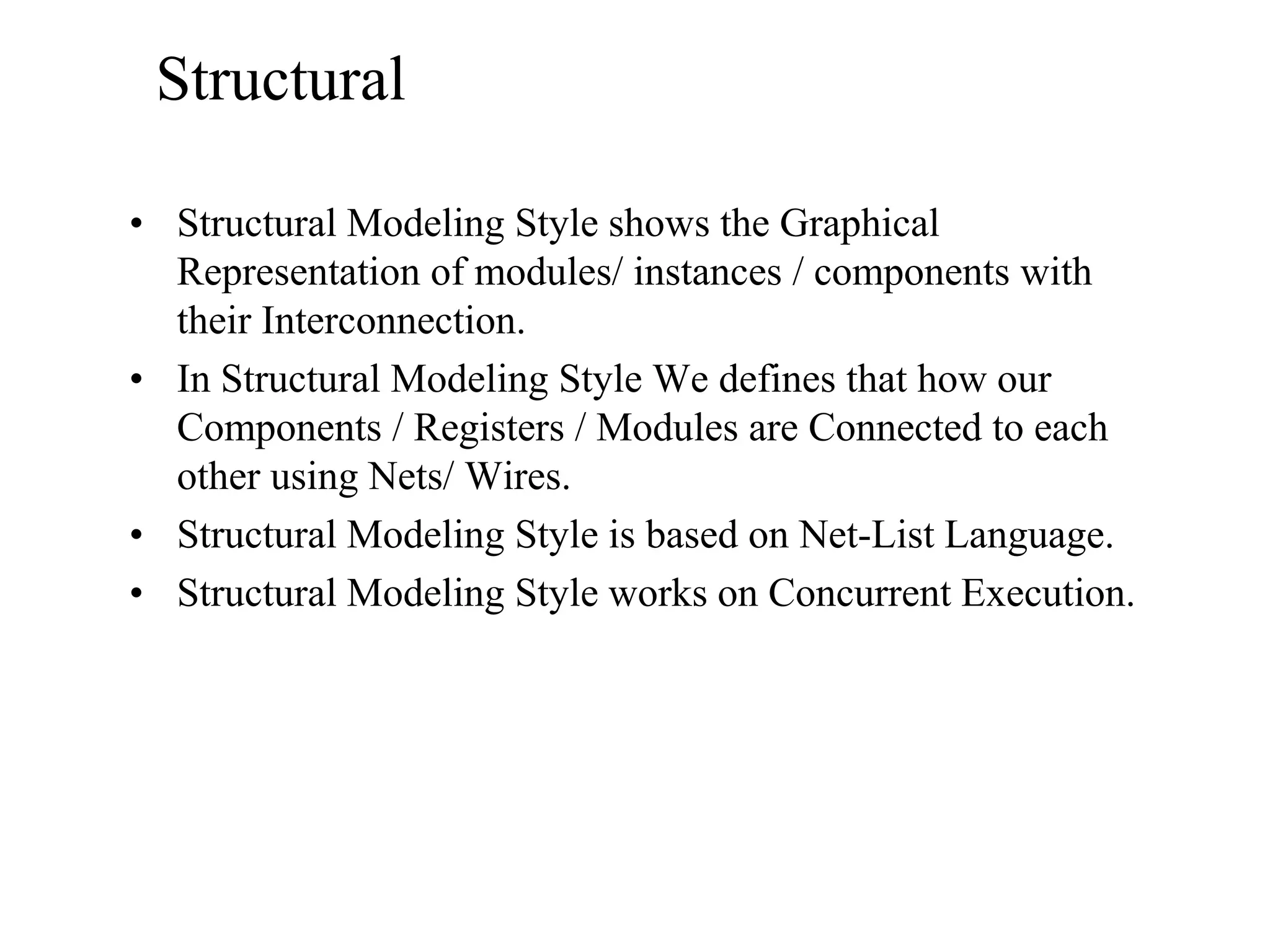 Structural
• Structural Modeling Style shows the Graphical
Representation of modules/ instances / components with
their Interconnection.
• In Structural Modeling Style We defines that how our
Components / Registers / Modules are Connected to each
other using Nets/ Wires.
• Structural Modeling Style is based on Net-List Language.
• Structural Modeling Style works on Concurrent Execution.
 