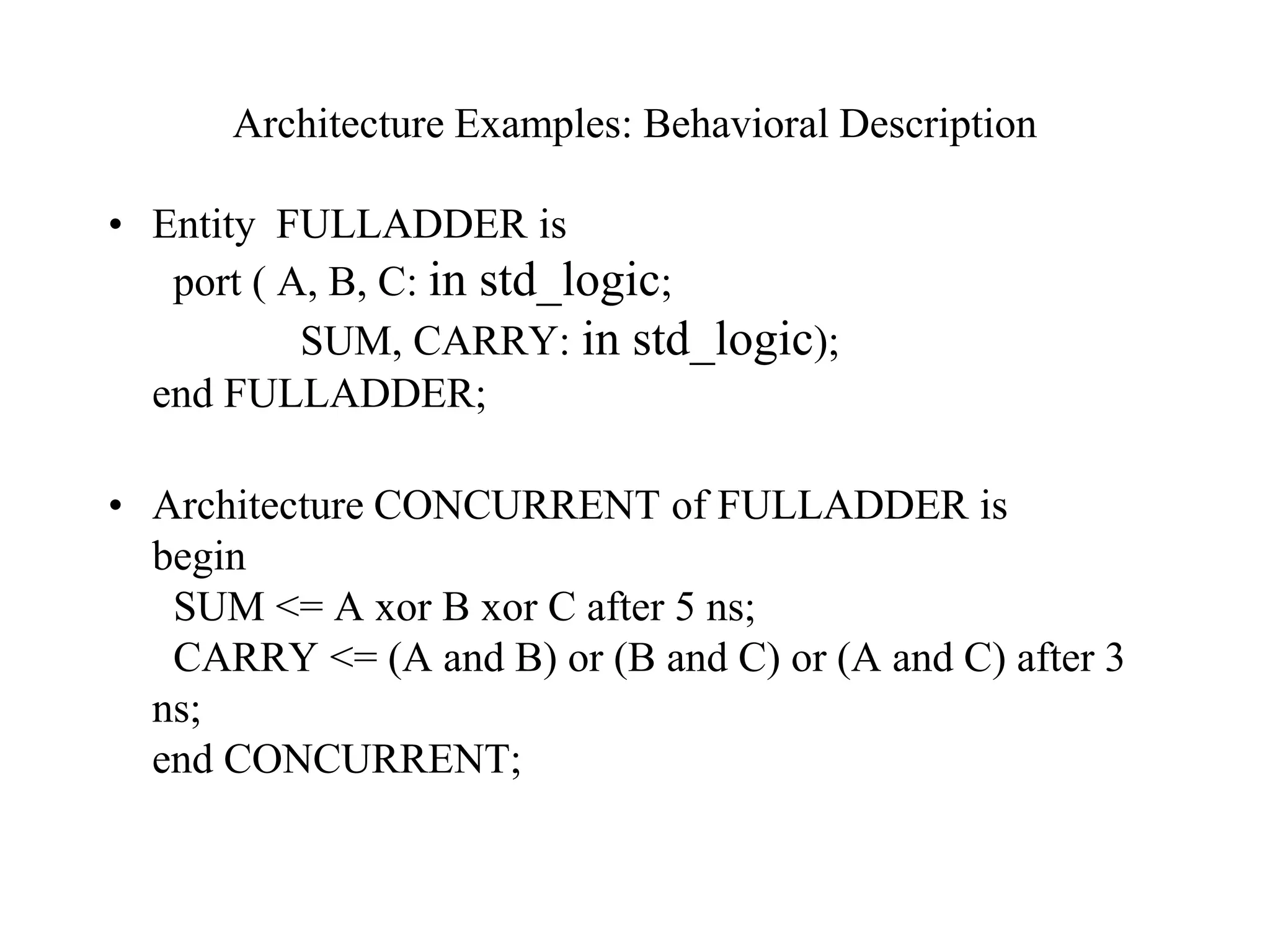Architecture Examples: Behavioral Description
• Entity FULLADDER is
port ( A, B, C: in std_logic;
SUM, CARRY: in std_logic);
end FULLADDER;
• Architecture CONCURRENT of FULLADDER is
begin
SUM <= A xor B xor C after 5 ns;
CARRY <= (A and B) or (B and C) or (A and C) after 3
ns;
end CONCURRENT;
 