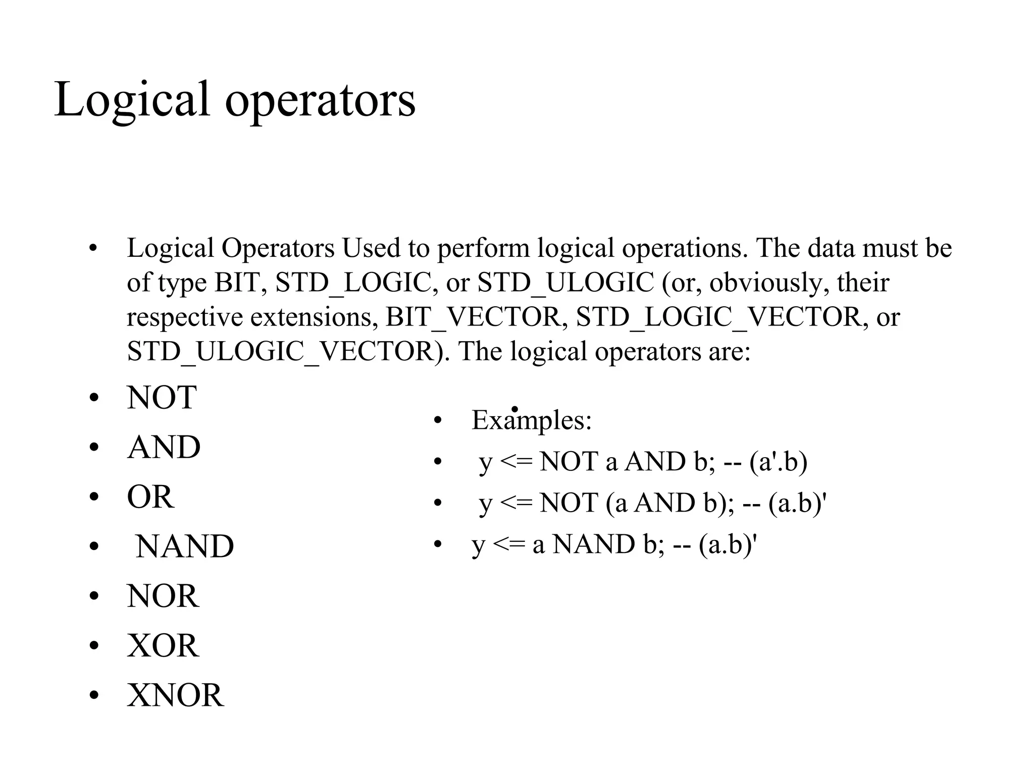 Logical operators
• Logical Operators Used to perform logical operations. The data must be
of type BIT, STD_LOGIC, or STD_ULOGIC (or, obviously, their
respective extensions, BIT_VECTOR, STD_LOGIC_VECTOR, or
STD_ULOGIC_VECTOR). The logical operators are:
• NOT
• AND
• OR
• NAND
• NOR
• XOR
• XNOR
•• Examples:
• y <= NOT a AND b; -- (a'.b)
• y <= NOT (a AND b); -- (a.b)'
• y <= a NAND b; -- (a.b)'
 