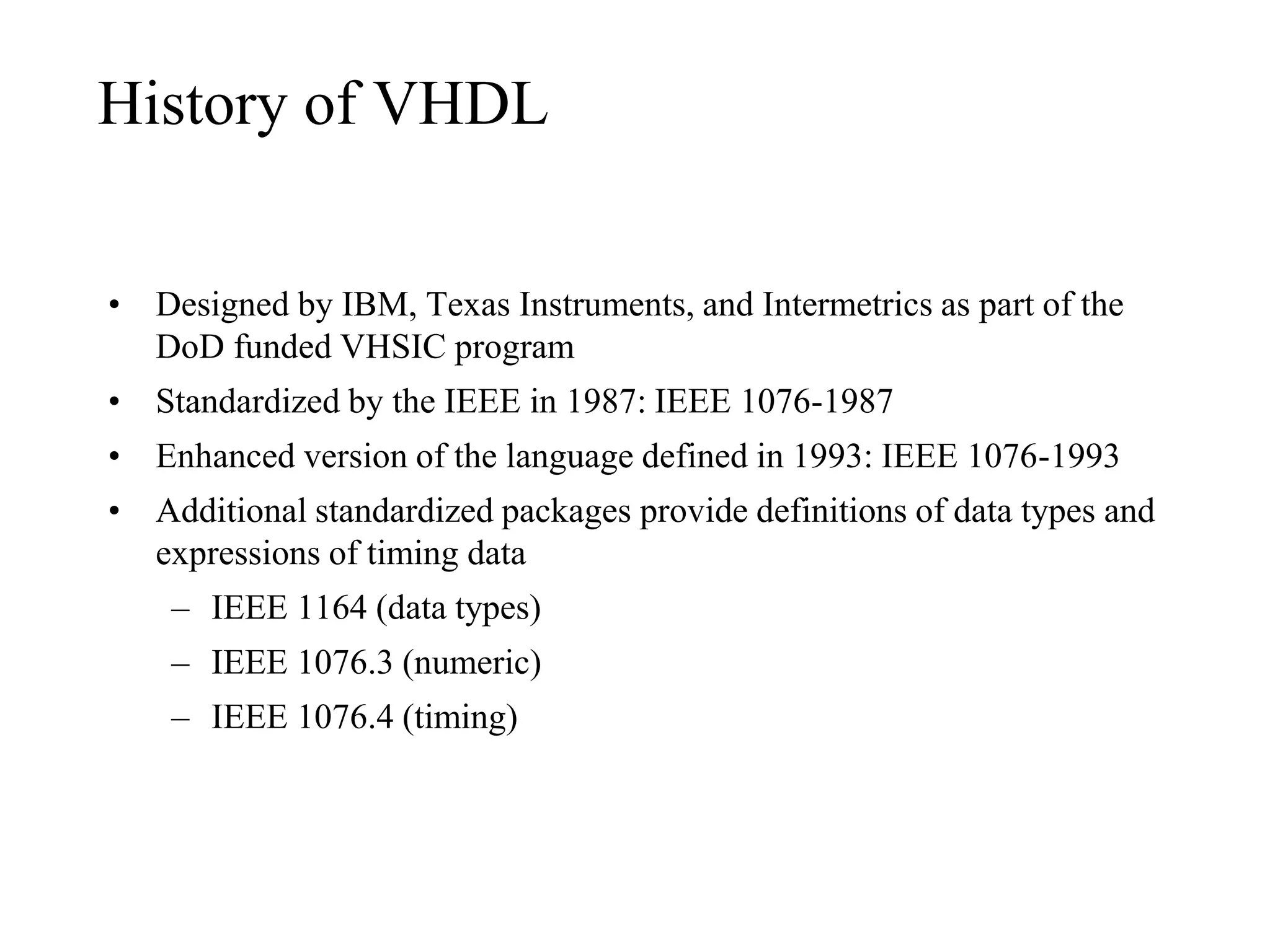 History of VHDL
• Designed by IBM, Texas Instruments, and Intermetrics as part of the
DoD funded VHSIC program
• Standardized by the IEEE in 1987: IEEE 1076-1987
• Enhanced version of the language defined in 1993: IEEE 1076-1993
• Additional standardized packages provide definitions of data types and
expressions of timing data
– IEEE 1164 (data types)
– IEEE 1076.3 (numeric)
– IEEE 1076.4 (timing)
 