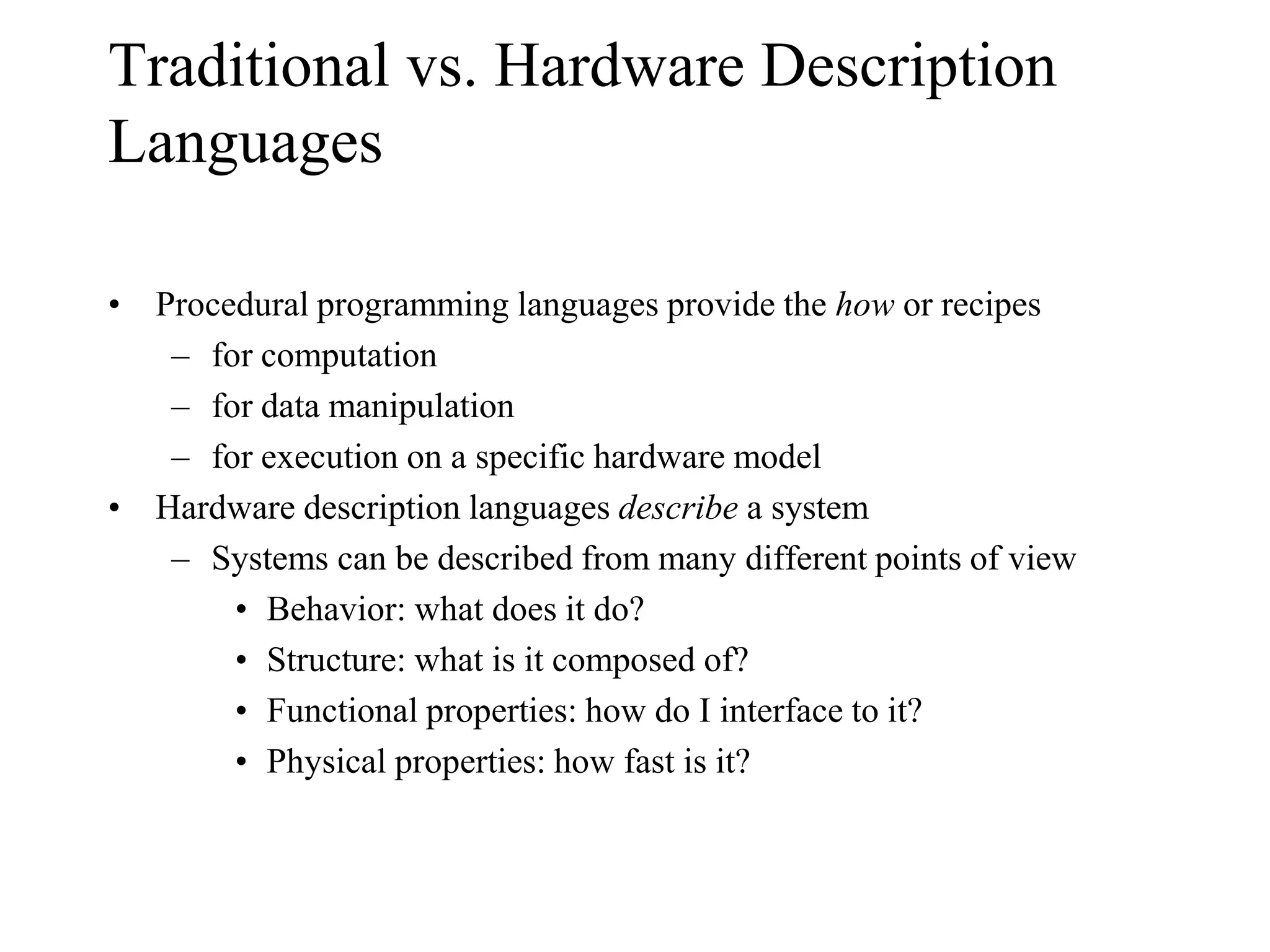 Traditional vs. Hardware Description
Languages
• Procedural programming languages provide the how or recipes
– for computation
– for data manipulation
– for execution on a specific hardware model
• Hardware description languages describe a system
– Systems can be described from many different points of view
• Behavior: what does it do?
• Structure: what is it composed of?
• Functional properties: how do I interface to it?
• Physical properties: how fast is it?
 