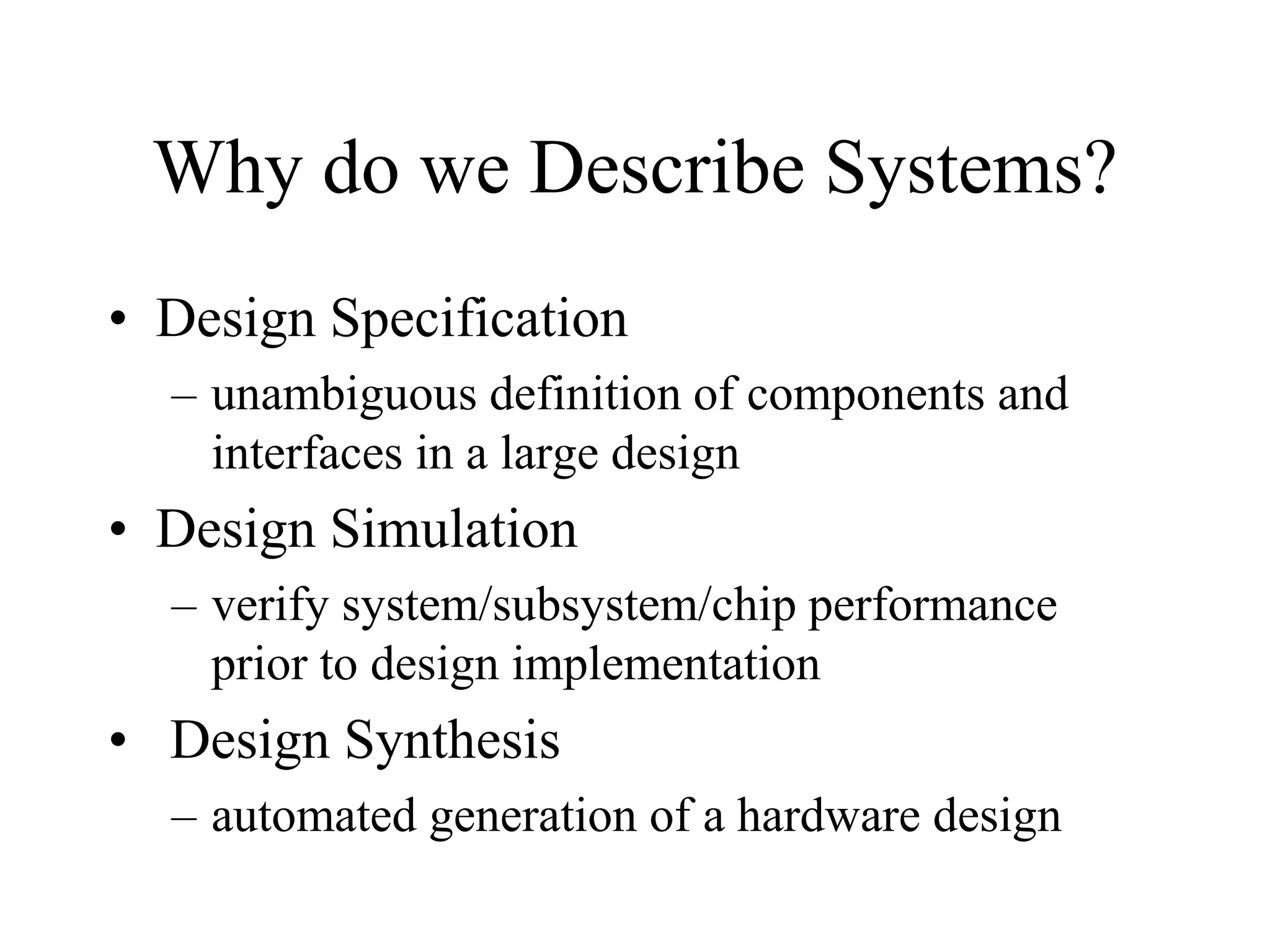 Why do we Describe Systems?
• Design Specification
– unambiguous definition of components and
interfaces in a large design
• Design Simulation
– verify system/subsystem/chip performance
prior to design implementation
• Design Synthesis
– automated generation of a hardware design
 