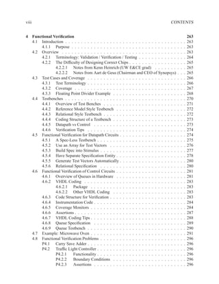 viii                                                                                CONTENTS


4 Functional Veriﬁcation                                                                               263
  4.1 Introduction . . . . . . . . . . . . . . . . . . . . . . . . . . . . . . . . . . .   .   .   .   263
      4.1.1 Purpose . . . . . . . . . . . . . . . . . . . . . . . . . . . . . . . . .      .   .   .   263
  4.2 Overview . . . . . . . . . . . . . . . . . . . . . . . . . . . . . . . . . . . .     .   .   .   263
      4.2.1 Terminology: Validation / Veriﬁcation / Testing . . . . . . . . . . . .        .   .   .   264
      4.2.2 The Difﬁculty of Designing Correct Chips . . . . . . . . . . . . . . .         .   .   .   265
              4.2.2.1 Notes from Kenn Heinrich (UW E&CE grad) . . . . . . .                .   .   .   265
              4.2.2.2 Notes from Aart de Geus (Chairman and CEO of Synopsys)               .   .   .   265
  4.3 Test Cases and Coverage . . . . . . . . . . . . . . . . . . . . . . . . . . . .      .   .   .   266
      4.3.1 Test Terminology . . . . . . . . . . . . . . . . . . . . . . . . . . . .       .   .   .   266
      4.3.2 Coverage . . . . . . . . . . . . . . . . . . . . . . . . . . . . . . . .       .   .   .   267
      4.3.3 Floating Point Divider Example . . . . . . . . . . . . . . . . . . . .         .   .   .   268
  4.4 Testbenches . . . . . . . . . . . . . . . . . . . . . . . . . . . . . . . . . . .    .   .   .   270
      4.4.1 Overview of Test Benches . . . . . . . . . . . . . . . . . . . . . . .         .   .   .   271
      4.4.2 Reference Model Style Testbench . . . . . . . . . . . . . . . . . . .          .   .   .   272
      4.4.3 Relational Style Testbench . . . . . . . . . . . . . . . . . . . . . . .       .   .   .   272
      4.4.4 Coding Structure of a Testbench . . . . . . . . . . . . . . . . . . . .        .   .   .   273
      4.4.5 Datapath vs Control . . . . . . . . . . . . . . . . . . . . . . . . . .        .   .   .   273
      4.4.6 Veriﬁcation Tips . . . . . . . . . . . . . . . . . . . . . . . . . . . .       .   .   .   274
  4.5 Functional Veriﬁcation for Datapath Circuits . . . . . . . . . . . . . . . . . .     .   .   .   274
      4.5.1 A Spec-Less Testbench . . . . . . . . . . . . . . . . . . . . . . . . .        .   .   .   275
      4.5.2 Use an Array for Test Vectors . . . . . . . . . . . . . . . . . . . . .        .   .   .   276
      4.5.3 Build Spec into Stimulus . . . . . . . . . . . . . . . . . . . . . . . .       .   .   .   277
      4.5.4 Have Separate Speciﬁcation Entity . . . . . . . . . . . . . . . . . . .        .   .   .   278
      4.5.5 Generate Test Vectors Automatically . . . . . . . . . . . . . . . . . .        .   .   .   280
      4.5.6 Relational Speciﬁcation . . . . . . . . . . . . . . . . . . . . . . . .        .   .   .   280
  4.6 Functional Veriﬁcation of Control Circuits . . . . . . . . . . . . . . . . . . .     .   .   .   281
      4.6.1 Overview of Queues in Hardware . . . . . . . . . . . . . . . . . . .           .   .   .   281
      4.6.2 VHDL Coding . . . . . . . . . . . . . . . . . . . . . . . . . . . . .          .   .   .   283
              4.6.2.1 Package . . . . . . . . . . . . . . . . . . . . . . . . . . .        .   .   .   283
              4.6.2.2 Other VHDL Coding . . . . . . . . . . . . . . . . . . . .            .   .   .   283
      4.6.3 Code Structure for Veriﬁcation . . . . . . . . . . . . . . . . . . . . .       .   .   .   283
      4.6.4 Instrumentation Code . . . . . . . . . . . . . . . . . . . . . . . . . .       .   .   .   284
      4.6.5 Coverage Monitors . . . . . . . . . . . . . . . . . . . . . . . . . . .        .   .   .   284
      4.6.6 Assertions . . . . . . . . . . . . . . . . . . . . . . . . . . . . . . . .     .   .   .   287
      4.6.7 VHDL Coding Tips . . . . . . . . . . . . . . . . . . . . . . . . . . .         .   .   .   288
      4.6.8 Queue Speciﬁcation . . . . . . . . . . . . . . . . . . . . . . . . . .         .   .   .   289
      4.6.9 Queue Testbench . . . . . . . . . . . . . . . . . . . . . . . . . . . .        .   .   .   290
  4.7 Example: Microwave Oven . . . . . . . . . . . . . . . . . . . . . . . . . . .        .   .   .   291
  4.8 Functional Veriﬁcation Problems . . . . . . . . . . . . . . . . . . . . . . . .      .   .   .   296
      P4.1 Carry Save Adder . . . . . . . . . . . . . . . . . . . . . . . . . . . .        .   .   .   296
      P4.2 Trafﬁc Light Controller . . . . . . . . . . . . . . . . . . . . . . . . .       .   .   .   296
              P4.2.1    Functionality . . . . . . . . . . . . . . . . . . . . . . . . .    .   .   .   296
              P4.2.2    Boundary Conditions . . . . . . . . . . . . . . . . . . . .        .   .   .   296
              P4.2.3    Assertions . . . . . . . . . . . . . . . . . . . . . . . . . .     .   .   .   296
 