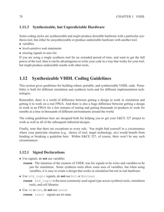 78                                                                           CHAPTER 1. VHDL


1.11.3 Synthesizable, but Unpredictable Hardware

Some coding styles are synthesizable and might produce desirable hardware with a particular syn-
thesis tool, but either be unsynthesizable or produce undesirable hardware with another tool.
• variables
• level-sensitive wait statements
• missing signals in sens list
If you are using a single synthesis tool for an extended period of time, and want to get the full
power of the tool, then it can be advantageous to write your code in a way that works for your tool,
but might produce undesirable results with other tools.



1.12 Synthesizable VHDL Coding Guidelines
This section gives guidelines for building robust, portable, and synthesizable VHDL code. Porta-
bility is both for different simulation and synthesis tools and for different implementation tech-
nologies.

Remember, there is a world of difference between getting a design to work in simulation and
getting it to work on a real FPGA. And there is also a huge difference between getting a design
to work in an FPGA for a few minutes of testing and getting thousands of products to work for
months at a time in thousands of different environments around the world.

The coding guidelines here are designed both for helping you to get your E&CE 327 project to
work as well as all of the subsequent industrial designs.

Finally, note that there are exceptions to every rule. You might ﬁnd yourself in a circumstance
where your particular situation (e.g. choice of tool, target technology, etc) would beneﬁt from
bending or breaking a guideline here. Within E&CE 327, of course, there won’t be any such
circumstances.


1.12.1 Signal Declarations
• Use signals, do not use variables
  reason The intention of the creators of VHDL was for signals to be wires and variables to be
       just for simulation. Some synthesis tools allow some uses of variables, but when using
       variables, it is easy to create a design that works in simulation but not in real hardware.
• Use std_logic signals, do not use bit or Boolean
  reason std_logic is the most commonly used signal type across synthesis tools, simulation
       tools, and cell libraries
• Use in or out, do not use inout
  reason inout signals are tri-state.
 