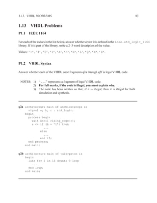 1.13. VHDL PROBLEMS                                                                                83


1.13 VHDL Problems
P1.1 IEEE 1164

For each of the values in the list below, answer whether or not it is deﬁned in the ieee.std_logic_1164
library. If it is part of the library, write a 2–3 word description of the value.

Values: ’-’, ’#’, ’0’, ’1’, ’A’, ’h’, ’H’, ’L’, ’Q’, ’X’, ’Z’.


P1.2 VHDL Syntax

Answer whether each of the VHDL code fragments q2a through q2f is legal VHDL code.


 NOTES: 1)      “...” represents a fragment of legal VHDL code.
        2)      For full marks, if the code is illegal, you must explain why.
        3)      The code has been written so that, if it is illegal, then it is illegal for both
                simulation and synthesis.



q2a architecture main of anchiceratops is
       signal a, b, c : std_logic;
     begin
       process begin
         wait until rising_edge(c);
         a <= if (b = ’1’) then
                ...
              else
                ...
              end if;
       end process;
     end main;


q2b architecture main of tulerpeton is
     begin
       lab: for i in 15 downto 0 loop
         ...
       end loop;
     end main;
 