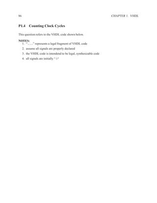 86                                                                   CHAPTER 1. VHDL


P1.4 Counting Clock Cycles

This question refers to the VHDL code shown below.

NOTES:
  1. “...” represents a legal fragment of VHDL code
     2. assume all signals are properly declared
     3. the VHDL code is intendend to be legal, synthesizable code
     4. all signals are initially ’U’
 