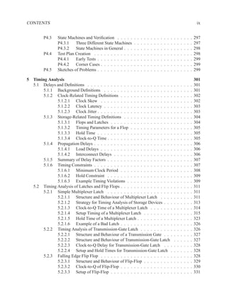 CONTENTS                                                                                                                               ix


         P4.3   State Machines and Veriﬁcation . . . . .      .   .   .   .   .   .   .   .   .   .   .   .   .   .   .   .   .   .   297
                P4.3.1    Three Different State Machines      .   .   .   .   .   .   .   .   .   .   .   .   .   .   .   .   .   .   297
                P4.3.2    State Machines in General . . .     .   .   .   .   .   .   .   .   .   .   .   .   .   .   .   .   .   .   298
         P4.4   Test Plan Creation . . . . . . . . . . . .    .   .   .   .   .   .   .   .   .   .   .   .   .   .   .   .   .   .   298
                P4.4.1    Early Tests . . . . . . . . . . .   .   .   .   .   .   .   .   .   .   .   .   .   .   .   .   .   .   .   299
                P4.4.2    Corner Cases . . . . . . . . . .    .   .   .   .   .   .   .   .   .   .   .   .   .   .   .   .   .   .   299
         P4.5   Sketches of Problems . . . . . . . . . . .    .   .   .   .   .   .   .   .   .   .   .   .   .   .   .   .   .   .   299

5 Timing Analysis                                                                                                                     301
  5.1 Delays and Deﬁnitions . . . . . . . . . . . . . . . . . . . . . . . . . .                               .   .   .   .   .   .   301
      5.1.1 Background Deﬁnitions . . . . . . . . . . . . . . . . . . . . .                                   .   .   .   .   .   .   301
      5.1.2 Clock-Related Timing Deﬁnitions . . . . . . . . . . . . . . . .                                   .   .   .   .   .   .   302
             5.1.2.1 Clock Skew . . . . . . . . . . . . . . . . . . . . . .                                   .   .   .   .   .   .   302
             5.1.2.2 Clock Latency . . . . . . . . . . . . . . . . . . . . .                                  .   .   .   .   .   .   303
             5.1.2.3 Clock Jitter . . . . . . . . . . . . . . . . . . . . . . .                               .   .   .   .   .   .   303
      5.1.3 Storage-Related Timing Deﬁnitions . . . . . . . . . . . . . . .                                   .   .   .   .   .   .   304
             5.1.3.1 Flops and Latches . . . . . . . . . . . . . . . . . . .                                  .   .   .   .   .   .   304
             5.1.3.2 Timing Parameters for a Flop . . . . . . . . . . . . .                                   .   .   .   .   .   .   305
             5.1.3.3 Hold Time . . . . . . . . . . . . . . . . . . . . . . .                                  .   .   .   .   .   .   305
             5.1.3.4 Clock-to-Q Time . . . . . . . . . . . . . . . . . . . .                                  .   .   .   .   .   .   305
      5.1.4 Propagation Delays . . . . . . . . . . . . . . . . . . . . . . . .                                .   .   .   .   .   .   306
             5.1.4.1 Load Delays . . . . . . . . . . . . . . . . . . . . . .                                  .   .   .   .   .   .   306
             5.1.4.2 Interconnect Delays . . . . . . . . . . . . . . . . . .                                  .   .   .   .   .   .   306
      5.1.5 Summary of Delay Factors . . . . . . . . . . . . . . . . . . . .                                  .   .   .   .   .   .   307
      5.1.6 Timing Constraints . . . . . . . . . . . . . . . . . . . . . . . .                                .   .   .   .   .   .   307
             5.1.6.1 Minimum Clock Period . . . . . . . . . . . . . . . .                                     .   .   .   .   .   .   308
             5.1.6.2 Hold Constraint . . . . . . . . . . . . . . . . . . . .                                  .   .   .   .   .   .   309
             5.1.6.3 Example Timing Violations . . . . . . . . . . . . . .                                    .   .   .   .   .   .   309
  5.2 Timing Analysis of Latches and Flip Flops . . . . . . . . . . . . . . . .                               .   .   .   .   .   .   311
      5.2.1 Simple Multiplexer Latch . . . . . . . . . . . . . . . . . . . .                                  .   .   .   .   .   .   311
             5.2.1.1 Structure and Behaviour of Multiplexer Latch . . . .                                     .   .   .   .   .   .   311
             5.2.1.2 Strategy for Timing Analysis of Storage Devices . . .                                    .   .   .   .   .   .   313
             5.2.1.3 Clock-to-Q Time of a Multiplexer Latch . . . . . . .                                     .   .   .   .   .   .   314
             5.2.1.4 Setup Timing of a Multiplexer Latch . . . . . . . . .                                    .   .   .   .   .   .   315
             5.2.1.5 Hold Time of a Multiplexer Latch . . . . . . . . . . .                                   .   .   .   .   .   .   323
             5.2.1.6 Example of a Bad Latch . . . . . . . . . . . . . . . .                                   .   .   .   .   .   .   326
      5.2.2 Timing Analysis of Transmission-Gate Latch . . . . . . . . . .                                    .   .   .   .   .   .   326
             5.2.2.1 Structure and Behaviour of a Transmission Gate . . .                                     .   .   .   .   .   .   327
             5.2.2.2 Structure and Behaviour of Transmission-Gate Latch                                       .   .   .   .   .   .   327
             5.2.2.3 Clock-to-Q Delay for Transmission-Gate Latch . . .                                       .   .   .   .   .   .   328
             5.2.2.4 Setup and Hold Times for Transmission-Gate Latch .                                       .   .   .   .   .   .   328
      5.2.3 Falling Edge Flip Flop . . . . . . . . . . . . . . . . . . . . . .                                .   .   .   .   .   .   328
             5.2.3.1 Structure and Behaviour of Flip-Flop . . . . . . . . .                                   .   .   .   .   .   .   329
             5.2.3.2 Clock-to-Q of Flip-Flop . . . . . . . . . . . . . . . .                                  .   .   .   .   .   .   330
             5.2.3.3 Setup of Flip-Flop . . . . . . . . . . . . . . . . . . .                                 .   .   .   .   .   .   331
 