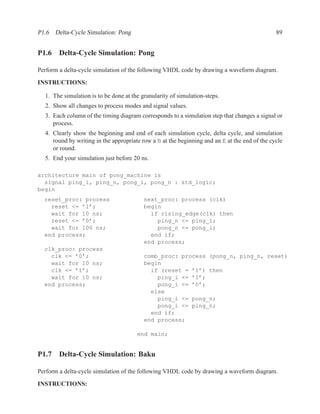P1.6 Delta-Cycle Simulation: Pong                                                              89


P1.6 Delta-Cycle Simulation: Pong

Perform a delta-cycle simulation of the following VHDL code by drawing a waveform diagram.
INSTRUCTIONS:

  1. The simulation is to be done at the granularity of simulation-steps.
  2. Show all changes to process modes and signal values.
  3. Each column of the timing diagram corresponds to a simulation step that changes a signal or
     process.
  4. Clearly show the beginning and end of each simulation cycle, delta cycle, and simulation
     round by writing in the appropriate row a B at the beginning and an E at the end of the cycle
     or round.
  5. End your simulation just before 20 ns.

architecture main of pong_machine is
  signal ping_i, ping_n, pong_i, pong_n : std_logic;
begin
  reset_proc: process                     next_proc: process (clk)
    reset <= ’1’;                         begin
    wait for 10 ns;                         if rising_edge(clk) then
    reset <= ’0’;                             ping_n <= ping_i;
    wait for 100 ns;                          pong_n <= pong_i;
  end process;                              end if;
                                          end process;
  clk_proc: process
    clk <= ’0’;                           comb_proc: process (pong_n, ping_n, reset)
    wait for 10 ns;                       begin
    clk <= ’1’;                             if (reset = ’1’) then
    wait for 10 ns;                           ping_i <= ’1’;
  end process;                                pong_i <= ’0’;
                                            else
                                              ping_i <= pong_n;
                                              pong_i <= ping_n;
                                            end if;
                                          end process;

                                       end main;


P1.7 Delta-Cycle Simulation: Baku

Perform a delta-cycle simulation of the following VHDL code by drawing a waveform diagram.
INSTRUCTIONS:
 