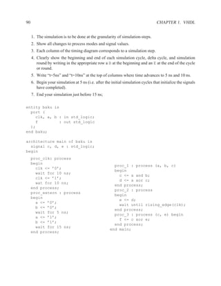 90                                                                                 CHAPTER 1. VHDL


     1. The simulation is to be done at the granularity of simulation-steps.
     2. Show all changes to process modes and signal values.
     3. Each column of the timing diagram corresponds to a simulation step.
     4. Clearly show the beginning and end of each simulation cycle, delta cycle, and simulation
        round by writing in the appropriate row a B at the beginning and an E at the end of the cycle
        or round.
     5. Write “t=5ns” and “t=10ns” at the top of columns where time advances to 5 ns and 10 ns.
     6. Begin your simulation at 5 ns (i.e. after the initial simulation cycles that initialize the signals
        have completed).
     7. End your simulation just before 15 ns;

entity baku is
  port (
    clk, a, b : in std_logic;
    f         : out std_logic
  );
end baku;

architecture main of baku is
  signal c, d, e : std_logic;
begin
     proc_clk: process
     begin
                                                       proc_1 : process (a, b, c)
       clk <= ’0’;
                                                       begin
       wait for 10 ns;
                                                         c <= a and b;
       clk <= ’1’;
                                                         d <= a xor c;
       wat for 10 ns;
                                                       end process;
     end process;
                                                       proc_2 : process
     proc_extern : process
                                                       begin
     begin
                                                         e <= d;
       a <= ’0’;
                                                         wait until rising_edge(clk);
       b <= ’0’;
                                                       end process;
       wait for 5 ns;
                                                       proc_3 : process (c, e) begin
       a <= ’1’;
                                                         f <= c xor e;
       b <= ’1’;
                                                       end process;
       wait for 15 ns;
                                                     end main;
     end process;
 