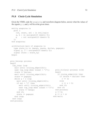 P1.8 Clock-Cycle Simulation                                                        91


 P1.8 Clock-Cycle Simulation

 Given the VHDL code for anapurna and waveform diagram below, answer what the values of
 the signals y, z, and p will be at the given times.

 entity anapurna is
   port (
     clk, reset, sel : in std_logic;
     a, b : in unsigned(15 downto 0);
     p    : out unsigned(15 downto 0)
   );
 end anapurna;

 architecture main of anapurna is
   type state_ty is (mango, guava, durian, papaya);
   signal y, z : unsigned(15 downto 0);
   signal state : state_ty;
 begin


proc_herzog: process
begin
  top_loop: loop
    wait until (rising_edge(clk));
    next top_loop when (reset = ’1’);     proc_hillary: process (clk)
    state <= durian;                      begin
    wait until (rising_edge(clk));          if rising_edge(clk) then
    state <= papaya;                          if (state = durian) then
    while y < z loop                            z <= a;
      wait until (rising_edge(clk));          else
      if sel = ’1’ then                         z <= z + 2;
        wait until (rising_edge(clk));        end if;
        next top_loop when (reset = ’1’);   end if;
        state <= mango;                   end process;
      end if;                             y <= b;
      state <= papaya;                    p <= y + z;
    end loop;                           end main;
  end loop;
end process;
 