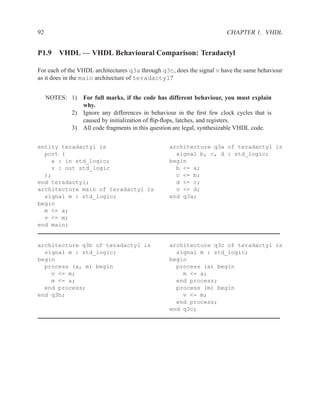92                                                                     CHAPTER 1. VHDL


P1.9 VHDL — VHDL Behavioural Comparison: Teradactyl

For each of the VHDL architectures q3a through q3c, does the signal v have the same behaviour
as it does in the main architecture of teradactyl?


     NOTES: 1)   For full marks, if the code has different behaviour, you must explain
                 why.
            2)   Ignore any differences in behaviour in the ﬁrst few clock cycles that is
                 caused by initialization of ﬂip-ﬂops, latches, and registers.
            3)   All code fragments in this question are legal, synthesizable VHDL code.

entity teradactyl is                              architecture q3a of teradactyl is
  port (                                            signal b, c, d : std_logic;
    a : in std_logic;                             begin
    v : out std_logic                               b <= a;
  );                                                c <= b;
end teradactyl;                                     d <= c;
architecture main of teradactyl is                  v <= d;
  signal m : std_logic;                           end q3a;
begin
  m <= a;
  v <= m;
end main;


architecture q3b of teradactyl is                 architecture q3c of teradactyl is
  signal m : std_logic;                             signal m : std_logic;
begin                                             begin
  process (a, m) begin                              process (a) begin
    v <= m;                                           m <= a;
    m <= a;                                         end process;
  end process;                                      process (m) begin
end q3b;                                              v <= m;
                                                    end process;
                                                  end q3c;
 