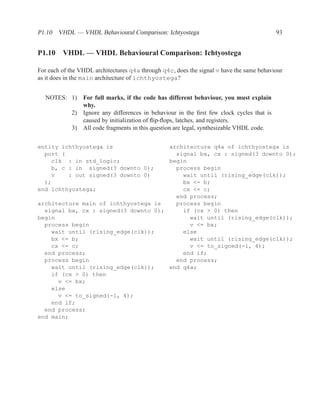 P1.10 VHDL — VHDL Behavioural Comparison: Ichtyostega                                       93


P1.10 VHDL — VHDL Behavioural Comparison: Ichtyostega

For each of the VHDL architectures q4a through q4c, does the signal v have the same behaviour
as it does in the main architecture of ichthyostega?


  NOTES: 1)      For full marks, if the code has different behaviour, you must explain
                 why.
            2)   Ignore any differences in behaviour in the ﬁrst few clock cycles that is
                 caused by initialization of ﬂip-ﬂops, latches, and registers.
            3)   All code fragments in this question are legal, synthesizable VHDL code.

entity ichthyostega is                architecture q4a of ichthyostega is
  port (                                signal bx, cx : signed(3 downto 0);
    clk : in std_logic;               begin
    b, c : in signed(3 downto 0);       process begin
    v    : out signed(3 downto 0)         wait until (rising_edge(clk));
  );                                      bx <= b;
end ichthyostega;                         cx <= c;
                                        end process;
architecture main of ichthyostega is    process begin
  signal bx, cx : signed(3 downto 0);     if (cx > 0) then
begin                                       wait until (rising_edge(clk));
  process begin                             v <= bx;
    wait until (rising_edge(clk));        else
    bx <= b;                                wait until (rising_edge(clk));
    cx <= c;                                v <= to_signed(-1, 4);
  end process;                            end if;
  process begin                         end process;
    wait until (rising_edge(clk));    end q4a;
    if (cx > 0) then
      v <= bx;
    else
      v <= to_signed(-1, 4);
    end if;
  end process;
end main;
 