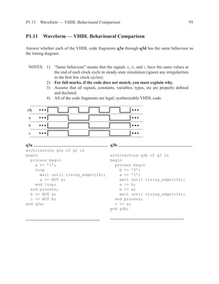 P1.11 Waveform — VHDL Behavioural Comparison                                                       95


P1.11 Waveform — VHDL Behavioural Comparison

Answer whether each of the VHDL code fragments q3a through q3d has the same behaviour as
the timing diagram.


 NOTES: 1)     “Same behaviour” means that the signals a, b, and c have the same values at
               the end of each clock cycle in steady-state simulation (ignore any irregularities
               in the ﬁrst few clock cycles).
          2)   For full marks, if the code does not match, you must explain why.
          3)   Assume that all signals, constants, variables, types, etc are properly deﬁned
               and declared.
          4)   All of the code fragments are legal, synthesizable VHDL code.

clk

 a
 b

 c


q3a                                             q3b
architecture q3a of q3 is
begin                                           architecture q3b of q3 is
  process begin                                 begin
    a <= ’1’;                                     process begin
    loop                                            b <= ’0’;
      wait until rising_edge(clk);                  a <= ’1’;
      a <= NOT a;                                   wait until rising_edge(clk);
    end loop;                                       a <= b;
  end process;                                      b <= a;
  b <= NOT a;                                       wait until rising_edge(clk);
  c <= NOT b;                                     end process;
end q3a;                                          c <= a;
                                                end q3b;
                                                ˜
 