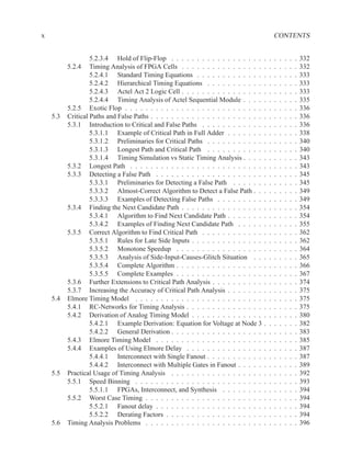 x                                                                                              CONTENTS


                   5.2.3.4 Hold of Flip-Flop . . . . . . . . . . . . . . . . . .       .   .   .   .   .   .   .   332
          5.2.4 Timing Analysis of FPGA Cells . . . . . . . . . . . . . . . .          .   .   .   .   .   .   .   332
                   5.2.4.1 Standard Timing Equations . . . . . . . . . . . . .         .   .   .   .   .   .   .   333
                   5.2.4.2 Hierarchical Timing Equations . . . . . . . . . . .         .   .   .   .   .   .   .   333
                   5.2.4.3 Actel Act 2 Logic Cell . . . . . . . . . . . . . . . .      .   .   .   .   .   .   .   333
                   5.2.4.4 Timing Analysis of Actel Sequential Module . . . .          .   .   .   .   .   .   .   335
          5.2.5 Exotic Flop . . . . . . . . . . . . . . . . . . . . . . . . . . .      .   .   .   .   .   .   .   336
    5.3   Critical Paths and False Paths . . . . . . . . . . . . . . . . . . . . . .   .   .   .   .   .   .   .   336
          5.3.1 Introduction to Critical and False Paths . . . . . . . . . . . .       .   .   .   .   .   .   .   336
                   5.3.1.1 Example of Critical Path in Full Adder . . . . . . .        .   .   .   .   .   .   .   338
                   5.3.1.2 Preliminaries for Critical Paths . . . . . . . . . . .      .   .   .   .   .   .   .   340
                   5.3.1.3 Longest Path and Critical Path . . . . . . . . . . .        .   .   .   .   .   .   .   340
                   5.3.1.4 Timing Simulation vs Static Timing Analysis . . . .         .   .   .   .   .   .   .   343
          5.3.2 Longest Path . . . . . . . . . . . . . . . . . . . . . . . . . .       .   .   .   .   .   .   .   343
          5.3.3 Detecting a False Path . . . . . . . . . . . . . . . . . . . . .       .   .   .   .   .   .   .   345
                   5.3.3.1 Preliminaries for Detecting a False Path . . . . . .        .   .   .   .   .   .   .   345
                   5.3.3.2 Almost-Correct Algorithm to Detect a False Path . .         .   .   .   .   .   .   .   349
                   5.3.3.3 Examples of Detecting False Paths . . . . . . . . .         .   .   .   .   .   .   .   349
          5.3.4 Finding the Next Candidate Path . . . . . . . . . . . . . . . .        .   .   .   .   .   .   .   354
                   5.3.4.1 Algorithm to Find Next Candidate Path . . . . . . .         .   .   .   .   .   .   .   354
                   5.3.4.2 Examples of Finding Next Candidate Path . . . . .           .   .   .   .   .   .   .   355
          5.3.5 Correct Algorithm to Find Critical Path . . . . . . . . . . . .        .   .   .   .   .   .   .   362
                   5.3.5.1 Rules for Late Side Inputs . . . . . . . . . . . . . .      .   .   .   .   .   .   .   362
                   5.3.5.2 Monotone Speedup . . . . . . . . . . . . . . . . .          .   .   .   .   .   .   .   364
                   5.3.5.3 Analysis of Side-Input-Causes-Glitch Situation . .          .   .   .   .   .   .   .   365
                   5.3.5.4 Complete Algorithm . . . . . . . . . . . . . . . . .        .   .   .   .   .   .   .   366
                   5.3.5.5 Complete Examples . . . . . . . . . . . . . . . . .         .   .   .   .   .   .   .   367
          5.3.6 Further Extensions to Critical Path Analysis . . . . . . . . . .       .   .   .   .   .   .   .   374
          5.3.7 Increasing the Accuracy of Critical Path Analysis . . . . . . .        .   .   .   .   .   .   .   375
    5.4   Elmore Timing Model . . . . . . . . . . . . . . . . . . . . . . . . .        .   .   .   .   .   .   .   375
          5.4.1 RC-Networks for Timing Analysis . . . . . . . . . . . . . . .          .   .   .   .   .   .   .   375
          5.4.2 Derivation of Analog Timing Model . . . . . . . . . . . . . .          .   .   .   .   .   .   .   380
                   5.4.2.1 Example Derivation: Equation for Voltage at Node 3          .   .   .   .   .   .   .   382
                   5.4.2.2 General Derivation . . . . . . . . . . . . . . . . . .      .   .   .   .   .   .   .   383
          5.4.3 Elmore Timing Model . . . . . . . . . . . . . . . . . . . . .          .   .   .   .   .   .   .   385
          5.4.4 Examples of Using Elmore Delay . . . . . . . . . . . . . . .           .   .   .   .   .   .   .   387
                   5.4.4.1 Interconnect with Single Fanout . . . . . . . . . . .       .   .   .   .   .   .   .   387
                   5.4.4.2 Interconnect with Multiple Gates in Fanout . . . . .        .   .   .   .   .   .   .   389
    5.5   Practical Usage of Timing Analysis . . . . . . . . . . . . . . . . . .       .   .   .   .   .   .   .   392
          5.5.1 Speed Binning . . . . . . . . . . . . . . . . . . . . . . . . .        .   .   .   .   .   .   .   393
                   5.5.1.1 FPGAs, Interconnect, and Synthesis . . . . . . . .          .   .   .   .   .   .   .   394
          5.5.2 Worst Case Timing . . . . . . . . . . . . . . . . . . . . . . .        .   .   .   .   .   .   .   394
                   5.5.2.1 Fanout delay . . . . . . . . . . . . . . . . . . . . .      .   .   .   .   .   .   .   394
                   5.5.2.2 Derating Factors . . . . . . . . . . . . . . . . . . .      .   .   .   .   .   .   .   394
    5.6   Timing Analysis Problems . . . . . . . . . . . . . . . . . . . . . . .       .   .   .   .   .   .   .   396
 
