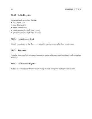 98                                                                            CHAPTER 1. VHDL


P1.13 8-Bit Register

Implement an 8-bit register that has:
• clock signal clk
• input data vector d
• output data vector q
• synchronous active-high input reset
• synchronous active-high input enable


P1.13.1 Asynchronous Reset

Modify your design so that the reset signal is asynchronous, rather than synchronous.


P1.13.2 Discussion

Describe the tradeoffs in using synchonous versus asynchronous reset in a circuit implemented on
an FPGA.


P1.13.3 Testbench for Register

Write a test bench to validate the functionality of the 8-bit register with synchronous reset.
 