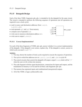 P1.15 Datapath Design                                                                          101


P1.15 Datapath Design

Each of the three VHDL fragments q4a–q4c, is intended to be the datapath for the same circuit.
The circuit is intended to perform the following sequence of operations (not all operations are
required to use a clock cycle):
• read in source and destination addresses from i src1,
  i src2, i dst                                                   clk
• read operands op1 and op2 from memory                        i_src1                   o_result
• compute sum of operands sum                                  i_src2
• write sum to memory at destination address dst                i_dst
• write sum to output o result


P1.15.1 Correct Implementation?

For each of the three fragments of VHDL q4a–q4c, answer whether it is a correct implementation
of the datapath. If the datapath is not correct, explain why. If the datapath is correct, answer in
which cycle you need load=’1’.

NOTES:
  1. You may choose the number of clock cycles required to execute the sequence of operations.
   2. The cycle in which the addresses are on i src1, i src2, and i dst is cycle #0.
   3. The control circuitry that controls the datapath will output a signal load, which will be ’1’
      when the sum is to be written into memory.
   4. The code fragment with the signal declaractions, connections for inputs and outputs, and the
      instantiation of memory is to be used for all three code fragments q4a–q4c.
   5. The memory has registered inputs and combinational (unregistered) outputs.
   6. All of the VHDL is legal, synthesizable code.
 