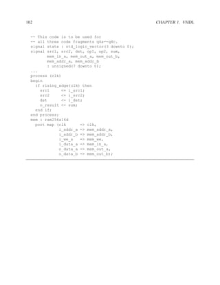 102                                              CHAPTER 1. VHDL


  -- This code is to be used for
  -- all three code fragments q4a--q4c.
  signal state : std_logic_vector(3 downto 0);
  signal src1, src2, dst, op1, op2, sum,
         mem_in_a, mem_out_a, mem_out_b,
         mem_addr_a, mem_addr_b
         : unsigned(7 downto 0);
  ...
  process (clk)
  begin
    if rising_edge(clk) then
      src1     <= i_src1;
      src2     <= i_src2;
      dst      <= i_dst;
      o_result <= sum;
    end if;
  end process;
  mem : ram256x16d
    port map (clk      => clk,
              i_addr_a => mem_addr_a,
              i_addr_b => mem_addr_b,
              i_we_a   => mem_we,
              i_data_a => mem_in_a,
              o_data_a => mem_out_a,
              o_data_b => mem_out_b);
 