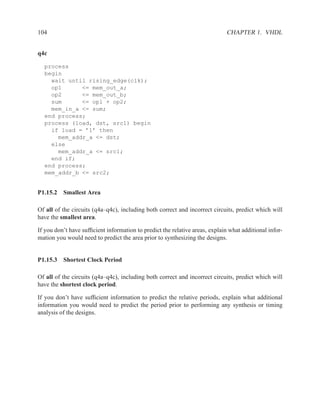 104                                                                           CHAPTER 1. VHDL


q4c

  process
  begin
    wait until rising_edge(clk);
    op1      <= mem_out_a;
    op2      <= mem_out_b;
    sum      <= op1 + op2;
    mem_in_a <= sum;
  end process;
  process (load, dst, src1) begin
    if load = ’1’ then
      mem_addr_a <= dst;
    else
      mem_addr_a <= src1;
    end if;
  end process;
  mem_addr_b <= src2;


P1.15.2 Smallest Area

Of all of the circuits (q4a–q4c), including both correct and incorrect circuits, predict which will
have the smallest area.

If you don’t have sufﬁcient information to predict the relative areas, explain what additional infor-
mation you would need to predict the area prior to synthesizing the designs.


P1.15.3 Shortest Clock Period

Of all of the circuits (q4a–q4c), including both correct and incorrect circuits, predict which will
have the shortest clock period.

If you don’t have sufﬁcient information to predict the relative periods, explain what additional
information you would need to predict the period prior to performing any synthesis or timing
analysis of the designs.
 