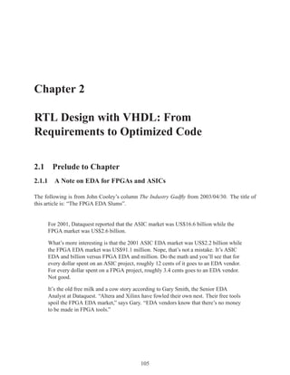 Chapter 2

RTL Design with VHDL: From
Requirements to Optimized Code

2.1 Prelude to Chapter
2.1.1 A Note on EDA for FPGAs and ASICs

The following is from John Cooley’s column The Industry Gadﬂy from 2003/04/30. The title of
this article is: “The FPGA EDA Slums”.


     For 2001, Dataquest reported that the ASIC market was US$16.6 billion while the
     FPGA market was US$2.6 billion.

     What’s more interesting is that the 2001 ASIC EDA market was US$2.2 billion while
     the FPGA EDA market was US$91.1 million. Nope, that’s not a mistake. It’s ASIC
     EDA and billion versus FPGA EDA and million. Do the math and you’ll see that for
     every dollar spent on an ASIC project, roughly 12 cents of it goes to an EDA vendor.
     For every dollar spent on a FPGA project, roughly 3.4 cents goes to an EDA vendor.
     Not good.

     It’s the old free milk and a cow story according to Gary Smith, the Senior EDA
     Analyst at Dataquest. “Altera and Xilinx have fowled their own nest. Their free tools
     spoil the FPGA EDA market,” says Gary. “EDA vendors know that there’s no money
     to be made in FPGA tools.”




                                             105
 