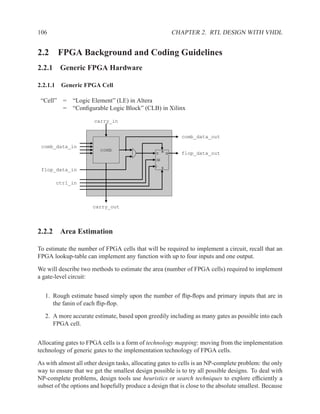 106                                                          CHAPTER 2. RTL DESIGN WITH VHDL


2.2 FPGA Background and Coding Guidelines
2.2.1 Generic FPGA Hardware

2.2.1.1 Generic FPGA Cell

 “Cell”   =   “Logic Element” (LE) in Altera
          =   “Conﬁgurable Logic Block” (CLB) in Xilinx

                       carry_in


                                                               comb_data_out

 comb_data_in
                         comb                        R
                                                D        Q     flop_data_out
                                                CE

                                                     S
 flop_data_in

       ctrl_in



                      carry_out




2.2.2 Area Estimation

To estimate the number of FPGA cells that will be required to implement a circuit, recall that an
FPGA lookup-table can implement any function with up to four inputs and one output.

We will describe two methods to estimate the area (number of FPGA cells) required to implement
a gate-level circuit:


   1. Rough estimate based simply upon the number of ﬂip-ﬂops and primary inputs that are in
      the fanin of each ﬂip-ﬂop.

   2. A more accurate estimate, based upon greedily including as many gates as possible into each
      FPGA cell.


Allocating gates to FPGA cells is a form of technology mapping: moving from the implementation
technology of generic gates to the implementation technology of FPGA cells.

As with almost all other design tasks, allocating gates to cells is an NP-complete problem: the only
way to ensure that we get the smallest design possible is to try all possible designs. To deal with
NP-complete problems, design tools use heuristics or search techniques to explore efﬁciently a
subset of the options and hopefully produce a design that is close to the absolute smallest. Because
 