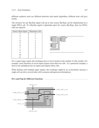 2.2.2 Area Estimation                                                                          107


different synthesis tools use different heuristics and search algorithms, different tools will give
results.

The circuitry for any ﬂip-ﬂop signal with up to four source ﬂip-ﬂops can be implemented on a
single FPGA cell. If a ﬂip-ﬂop signal is dependent upon ﬁve source ﬂip-ﬂops, then two FPGA
cells are required.

 Source ﬂops/inputs Minimum cells
         1               1
         2               1
         3               1
         4               1
         5               2
         6               2
         7               2
         8               3
         9               3
         10              3
         11              4

For a single target signal, this technique gives a lower bound on the number of cells needed. For
example, some functions of seven inputs require more than two cells. As a particular example, a
four-to-one multiplexer has six inputs and requires three cells.

When dealing with multiple target signals, this technique might be an overestimate, because a
single cell can drive several other cells (common subexpression elimination).


PLA and Flop for Different Functions       ..................................................

                      carry_in


                                                            comb_data_out
 comb_data_in
                         comb                       R
                                               D        Q   flop_data_out
                                               CE

                                                    S
 flop_data_in

       ctrl_in



                      carry_out
 