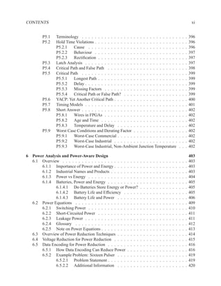 CONTENTS                                                                                                                        xi


         P5.1   Terminology . . . . . . . . . . . . . . . . . . . . . . . . . . . . . .                            .   .   .   396
         P5.2   Hold Time Violations . . . . . . . . . . . . . . . . . . . . . . . . . .                           .   .   .   396
                P5.2.1     Cause . . . . . . . . . . . . . . . . . . . . . . . . . . . .                           .   .   .   396
                P5.2.2     Behaviour . . . . . . . . . . . . . . . . . . . . . . . . . .                           .   .   .   397
                P5.2.3     Rectiﬁcation . . . . . . . . . . . . . . . . . . . . . . . . .                          .   .   .   397
         P5.3   Latch Analysis . . . . . . . . . . . . . . . . . . . . . . . . . . . . .                           .   .   .   397
         P5.4   Critical Path and False Path . . . . . . . . . . . . . . . . . . . . . .                           .   .   .   398
         P5.5   Critical Path . . . . . . . . . . . . . . . . . . . . . . . . . . . . . .                          .   .   .   399
                P5.5.1     Longest Path . . . . . . . . . . . . . . . . . . . . . . . . .                          .   .   .   399
                P5.5.2     Delay . . . . . . . . . . . . . . . . . . . . . . . . . . . . .                         .   .   .   399
                P5.5.3     Missing Factors . . . . . . . . . . . . . . . . . . . . . . .                           .   .   .   399
                P5.5.4     Critical Path or False Path? . . . . . . . . . . . . . . . . .                          .   .   .   399
         P5.6   YACP: Yet Another Critical Path . . . . . . . . . . . . . . . . . . . .                            .   .   .   400
         P5.7   Timing Models . . . . . . . . . . . . . . . . . . . . . . . . . . . . .                            .   .   .   401
         P5.8   Short Answer . . . . . . . . . . . . . . . . . . . . . . . . . . . . . .                           .   .   .   402
                P5.8.1     Wires in FPGAs . . . . . . . . . . . . . . . . . . . . . . .                            .   .   .   402
                P5.8.2     Age and Time . . . . . . . . . . . . . . . . . . . . . . . .                            .   .   .   402
                P5.8.3     Temperature and Delay . . . . . . . . . . . . . . . . . . .                             .   .   .   402
         P5.9   Worst Case Conditions and Derating Factor . . . . . . . . . . . . . .                              .   .   .   402
                P5.9.1     Worst-Case Commercial . . . . . . . . . . . . . . . . . . .                             .   .   .   402
                P5.9.2     Worst-Case Industrial . . . . . . . . . . . . . . . . . . . .                           .   .   .   402
                P5.9.3     Worst-Case Industrial, Non-Ambient Junction Temperature                                 .   .   .   402

6 Power Analysis and Power-Aware Design                                                                                        403
  6.1 Overview . . . . . . . . . . . . . . . . . . . . . . . .     .   .   .   .   .   .   .   .   .   .   .   .   .   .   .   403
      6.1.1 Importance of Power and Energy . . . . . . . .         .   .   .   .   .   .   .   .   .   .   .   .   .   .   .   403
      6.1.2 Industrial Names and Products . . . . . . . . .        .   .   .   .   .   .   .   .   .   .   .   .   .   .   .   403
      6.1.3 Power vs Energy . . . . . . . . . . . . . . . .        .   .   .   .   .   .   .   .   .   .   .   .   .   .   .   404
      6.1.4 Batteries, Power and Energy . . . . . . . . . .        .   .   .   .   .   .   .   .   .   .   .   .   .   .   .   405
              6.1.4.1 Do Batteries Store Energy or Power?          .   .   .   .   .   .   .   .   .   .   .   .   .   .   .   405
              6.1.4.2 Battery Life and Efﬁciency . . . . .         .   .   .   .   .   .   .   .   .   .   .   .   .   .   .   405
              6.1.4.3 Battery Life and Power . . . . . . .         .   .   .   .   .   .   .   .   .   .   .   .   .   .   .   406
  6.2 Power Equations . . . . . . . . . . . . . . . . . . . .      .   .   .   .   .   .   .   .   .   .   .   .   .   .   .   409
      6.2.1 Switching Power . . . . . . . . . . . . . . . .        .   .   .   .   .   .   .   .   .   .   .   .   .   .   .   410
      6.2.2 Short-Circuited Power . . . . . . . . . . . . .        .   .   .   .   .   .   .   .   .   .   .   .   .   .   .   411
      6.2.3 Leakage Power . . . . . . . . . . . . . . . . .        .   .   .   .   .   .   .   .   .   .   .   .   .   .   .   411
      6.2.4 Glossary . . . . . . . . . . . . . . . . . . . .       .   .   .   .   .   .   .   .   .   .   .   .   .   .   .   412
      6.2.5 Note on Power Equations . . . . . . . . . . . .        .   .   .   .   .   .   .   .   .   .   .   .   .   .   .   413
  6.3 Overview of Power Reduction Techniques . . . . . . .         .   .   .   .   .   .   .   .   .   .   .   .   .   .   .   414
  6.4 Voltage Reduction for Power Reduction . . . . . . . .        .   .   .   .   .   .   .   .   .   .   .   .   .   .   .   415
  6.5 Data Encoding for Power Reduction . . . . . . . . . .        .   .   .   .   .   .   .   .   .   .   .   .   .   .   .   416
      6.5.1 How Data Encoding Can Reduce Power . . . .             .   .   .   .   .   .   .   .   .   .   .   .   .   .   .   416
      6.5.2 Example Problem: Sixteen Pulser . . . . . . .          .   .   .   .   .   .   .   .   .   .   .   .   .   .   .   419
              6.5.2.1 Problem Statement . . . . . . . . . .        .   .   .   .   .   .   .   .   .   .   .   .   .   .   .   419
              6.5.2.2 Additional Information . . . . . . .         .   .   .   .   .   .   .   .   .   .   .   .   .   .   .   420
 