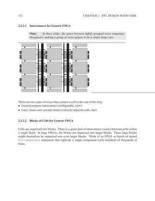 112                                                    CHAPTER 2. RTL DESIGN WITH VHDL


2.2.2.1 Interconnect for Generic FPGA

         Note:    In these slides, the space between tightly grouped wires sometimes
         disappears, making a group of wires appear to be a single large wire.




There are two types of wires that connect a cell to the rest of the chip:
• General purpose interconnect (conﬁgurable, slow)
• Carry chains and cascade chains (verticaly adjacent cells, fast)


2.2.2.2 Blocks of Cells for Generic FPGA

Cells are organized into blocks. There is a great deal of interconnect (wires) between cells within
a single block. In large FPGAs, the blocks are organized into larger blocks. These large blocks
might themselves be organized into even larger blocks. Think of an FPGA as bunch of nested
for-generate statements that replicate a single component (cell) hundreds of thousands of
times.
 