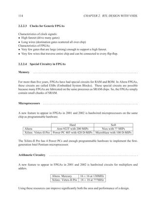 114                                                                             CHAPTER 2. RTL DESIGN WITH VHDL


2.2.2.3 Clocks for Generic FPGAs

Characteristics of clock signals:
• High fanout (drive many gates)
• Long wires (destination gates scattered all over chip)
Characteristics of FPGAs:
• Very few gates that are large (strong) enough to support a high fanout.
• Very few wires that traverse entire chip and can be connected to every ﬂip-ﬂop.


2.2.2.4 Special Circuitry in FPGAs

Memory       ............................................................................. .


For more than ﬁve years, FPGAs have had special circuits for RAM and ROM. In Altera FPGAs,
these circuits are called ESBs (Embedded System Blocks). These special circuits are possible
because many FPGAs are fabricated on the same processes as SRAM chips. So, the FPGAs simply
contain small chunks of SRAM.


Microprocessors      . . . . . . . . . . . . . . . . . . . . . . . . . . . . . . . . . . . . . . . . . . . . . . . . . . . . . . . . . . . . . . . . . . . . . ..


A new feature to appear in FPGAs in 2001 and 2002 is hardwired microprocessors on the same
chip as programmable hardware.

                                              Hard                                                           Soft
      Altera                         Arm 922T with 200 MIPs                                           Nios with ?? MIPs
      Xilinx: Virtex-II Pro        Power PC 405 with 420 D-MIPs                                   Microblaze with 100 D-MIPs

The Xilinx-II Pro has 4 Power PCs and enough programmable hardware to implement the ﬁrst-
generation Intel Pentium microprocessor.


Arithmetic Circuitry          ................................................................. .


A new feature to appear in FPGAs in 2001 and 2002 is hardwired circuits for multipliers and
adders.

                                 Altera: Mercury                           16 × 16 at 130MHz
                                 Xilinx: Virtex-II Pro                     18 × 18 at ???MHz

Using these resources can improve signiﬁcantly both the area and performance of a design.
 