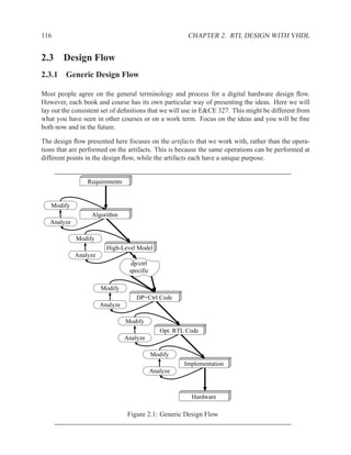 116                                                      CHAPTER 2. RTL DESIGN WITH VHDL


2.3 Design Flow
2.3.1 Generic Design Flow

Most people agree on the general terminology and process for a digital hardware design ﬂow.
However, each book and course has its own particular way of presenting the ideas. Here we will
lay out the consistent set of deﬁnitions that we will use in E&CE 327. This might be different from
what you have seen in other courses or on a work term. Focus on the ideas and you will be ﬁne
both now and in the future.

The design ﬂow presented here focuses on the artifacts that we work with, rather than the opera-
tions that are performed on the artifacts. This is because the same operations can be performed at
different points in the design ﬂow, while the artifacts each have a unique purpose.


                 Requirements


   Modify
                  Algorithm
   Analyze

             Modify
                         High-Level Model
             Analyze
                                   dp/ctrl
                                  specific

                       Modify
                                     DP+Ctrl Code
                       Analyze

                                 Modify
                                                Opt. RTL Code
                                 Analyze

                                             Modify
                                                        Implementation
                                             Analyze



                                                          Hardware

                                  Figure 2.1: Generic Design Flow
 