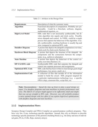 2.3.2 Implementation Flows                                                                     117



                            Table 2.1: Artifacts in the Design Flow

    Requirements           Description of what the customer wants
    Algorithm              Functional description of computation. Probably not syn-
                           thesizable. Could be a ﬂowchart, software, diagram,
                           mathematical equation, etc..
    High-Level Model       HDL code that is not necessarily synthesizable, but di-
                           vides algorithm into signals and clock cycles. Possibly
                           mixes datapath and control. In VHDL, could be a single
                           process that captures the behaviour of the algorithm. Usu-
                           ally synthesizable; resulting hardware is usually big and
                           slow compared to optimized RTL code.
    Dataﬂow Diagram        A picture that depicts the datapath computation over time,
                           clock-cycle by clock-cycle (Section 2.6)
    Hardware Block Diagram A picture that depicts the structure of the datapath: the
                           components and the connections between the compo-
                           nents. (e.g., netlist or schematic)
    State Machine          A picture that depicts the behaviour of the control cir-
                           cuitry over time (Section 2.5)
    DP+Ctrl RTL code       Synthesizable HDL code that separates the datapath and
                           control into separate processes and assignments.
    Optimized RTL Code     HDL code that has been written to meet design goals (high
                           performance, low power, small, etc.)
    Implementation Code    A collection of ﬁles that include all of the information
                           needed to build the circuit: HDL program targeted for
                           a particular implementation technology (e.g. a speciﬁc
                           FPGA chip), constraint ﬁles, script ﬁles, etc.


         Note: Recomendation Spend the time up front to plan a good design on
         paper. Use dataﬂow diagrams and state machines to predict performance and
         area. The E&CE 327 project might appear to be sufﬁciently small and simple
         that you can go straight to RTL code. However, you will probably produce
         a more optimal design with less effort if you explore high-level optimizations
         with dataﬂow diagrams and state machines.


2.3.2 Implementation Flows

Synopsys Design Compiler and FPGA Compiler are general-purpose synthesis programs. They
have very few, if any, technology-speciﬁc algorithms. Instead, they rely on libraries to describe
technology-speciﬁc parameters of the primitive building blocks (e.g. the delay and area of individ-
ual gates, PLAs, CLBs, ﬂops, memory arrays).
 