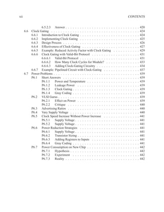 xii                                                                                                    CONTENTS


                   6.5.2.3 Answer . . . . . . . . . . . . . . . . . . . .      .   .   .   .   .   .   .   .   .   .   .   420
      6.6   Clock Gating . . . . . . . . . . . . . . . . . . . . . . . . . .   .   .   .   .   .   .   .   .   .   .   .   424
            6.6.1 Introduction to Clock Gating . . . . . . . . . . . . . .     .   .   .   .   .   .   .   .   .   .   .   424
            6.6.2 Implementing Clock Gating . . . . . . . . . . . . . .        .   .   .   .   .   .   .   .   .   .   .   425
            6.6.3 Design Process . . . . . . . . . . . . . . . . . . . . .     .   .   .   .   .   .   .   .   .   .   .   426
            6.6.4 Effectiveness of Clock Gating . . . . . . . . . . . . .      .   .   .   .   .   .   .   .   .   .   .   427
            6.6.5 Example: Reduced Activity Factor with Clock Gating           .   .   .   .   .   .   .   .   .   .   .   429
            6.6.6 Clock Gating with Valid-Bit Protocol . . . . . . . . .       .   .   .   .   .   .   .   .   .   .   .   431
                   6.6.6.1 Valid-Bit Protocol . . . . . . . . . . . . . .      .   .   .   .   .   .   .   .   .   .   .   431
                   6.6.6.2 How Many Clock Cycles for Module? . . .             .   .   .   .   .   .   .   .   .   .   .   433
                   6.6.6.3 Adding Clock-Gating Circuitry . . . . . . .         .   .   .   .   .   .   .   .   .   .   .   434
            6.6.7 Example: Pipelined Circuit with Clock-Gating . . . .         .   .   .   .   .   .   .   .   .   .   .   437
      6.7   Power Problems . . . . . . . . . . . . . . . . . . . . . . . . .   .   .   .   .   .   .   .   .   .   .   .   439
            P6.1 Short Answers . . . . . . . . . . . . . . . . . . . . .       .   .   .   .   .   .   .   .   .   .   .   439
                   P6.1.1   Power and Temperature . . . . . . . . . . .        .   .   .   .   .   .   .   .   .   .   .   439
                   P6.1.2   Leakage Power . . . . . . . . . . . . . . .        .   .   .   .   .   .   .   .   .   .   .   439
                   P6.1.3   Clock Gating . . . . . . . . . . . . . . . . .     .   .   .   .   .   .   .   .   .   .   .   439
                   P6.1.4   Gray Coding . . . . . . . . . . . . . . . . .      .   .   .   .   .   .   .   .   .   .   .   439
            P6.2 VLSI Gurus . . . . . . . . . . . . . . . . . . . . . . .      .   .   .   .   .   .   .   .   .   .   .   439
                   P6.2.1   Effect on Power . . . . . . . . . . . . . . .      .   .   .   .   .   .   .   .   .   .   .   439
                   P6.2.2   Critique . . . . . . . . . . . . . . . . . . .     .   .   .   .   .   .   .   .   .   .   .   440
            P6.3 Advertising Ratios . . . . . . . . . . . . . . . . . . .      .   .   .   .   .   .   .   .   .   .   .   440
            P6.4 Vary Supply Voltage . . . . . . . . . . . . . . . . . .       .   .   .   .   .   .   .   .   .   .   .   440
            P6.5 Clock Speed Increase Without Power Increase . . . .           .   .   .   .   .   .   .   .   .   .   .   441
                   P6.5.1   Supply Voltage . . . . . . . . . . . . . . . .     .   .   .   .   .   .   .   .   .   .   .   441
                   P6.5.2   Supply Voltage . . . . . . . . . . . . . . . .     .   .   .   .   .   .   .   .   .   .   .   441
            P6.6 Power Reduction Strategies . . . . . . . . . . . . . .        .   .   .   .   .   .   .   .   .   .   .   441
                   P6.6.1   Supply Voltage . . . . . . . . . . . . . . . .     .   .   .   .   .   .   .   .   .   .   .   441
                   P6.6.2   Transistor Sizing . . . . . . . . . . . . . . .    .   .   .   .   .   .   .   .   .   .   .   441
                   P6.6.3   Adding Registers to Inputs . . . . . . . . .       .   .   .   .   .   .   .   .   .   .   .   441
                   P6.6.4   Gray Coding . . . . . . . . . . . . . . . . .      .   .   .   .   .   .   .   .   .   .   .   441
            P6.7 Power Consumption on New Chip . . . . . . . . . . .           .   .   .   .   .   .   .   .   .   .   .   442
                   P6.7.1   Hypothesis . . . . . . . . . . . . . . . . . .     .   .   .   .   .   .   .   .   .   .   .   442
                   P6.7.2   Experiment . . . . . . . . . . . . . . . . .       .   .   .   .   .   .   .   .   .   .   .   442
                   P6.7.3   Reality . . . . . . . . . . . . . . . . . . . .    .   .   .   .   .   .   .   .   .   .   .   442
 