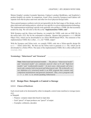 118                                                   CHAPTER 2. RTL DESIGN WITH VHDL


Mentor Graphic’s product Leonardo Spectrum, Cadence’s product BuildGates, and Synplicity’s
product Synplify are similar. In comparison, Avant! (Now owned by Synopsys) and Cadence sell
separate tools that do place-and-route and other low-level (physical design) tasks.

These general-purpose synthesis tools do not (generally) do the ﬁnal stages of the design, such as
place-and-route and timing analysis, which are very speciﬁc to a given implementation technology.
The implementation-technology-speciﬁc tools generally also produce a VHDL ﬁle that accurately
models the chip. We will refer to this ﬁle as the “implementation VHDL code”.

With Synopsys and the Altera tool Quartus, we compile the VHDL code into an EDIF ﬁle for
the netlist and a TCL ﬁle for the commands to Quartus. Quartus then generates a sof (SRAM
Object File), which can be downloaded to an Altera SRAM-based FPGA. The extension of the
implementation VHDL ﬁle is often .vho, for “VHDL output”.

With the Synopsys and Xilinx tools, we compile VHDL code into a Xilinx-speciﬁc design ﬁle
(xnf — Xilinx netlist ﬁle). We then use the Xilinx tools to generate a bit ﬁle, which can be
downloaded to a Xilinx FPGA. The name of the implementation VHDL ﬁle is often sufﬁxed with
routed.vhd.


Terminology: “Behavioural” and “Structural”         . . . . . . . . . . . . . . . . . . . . . . . . . . . . . . . . . . . . . . . . ..


         Note: behavioural and structural models The phrases “behavioural model”
         and “structural model” are commonly used for what we’ll call “high-level
         models” and “synthesizable models”. In most cases, what people call struc-
         tural code contains both structural and behavioural code. The technically cor-
         rect deﬁnition of a structural model is an HDL program that contains only
         component instantiations and generate statements. Thus, even a program with
         c <= a AND b; is, strictly speaking, behavioural.


2.3.3 Design Flow: Datapath vs Control vs Storage

2.3.3.1 Classes of Hardware

Each circuit tends to be dominated by either its datapath, control (state machine) or storage (mem-
ory).
• Datapath
  – Purpose: compute output data based on input data
  – Each “parcel” of input produces one “parcel” of output
  – Examples: arithmetic, decoders
 