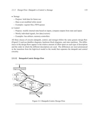 2.3.3 Design Flow: Datapath vs Control vs Storage                                             119


• Storage
  – Purpose: hold data for future use
  – Data is not modiﬁed while stored
  – Examples: register ﬁles, FIFO queues
• Control
  – Purpose: modify internal state based on inputs, compute outputs from state and inputs
  – Mostly individual signals, few data (vectors)
  – Examples: bus arbiters, memory-controllers
All three classes of circuits (datapath, control, and storage) follow the same generic design ﬂow
(Figure2.1) and use dataﬂow diagrams, hardware block diagrams, and state machines. The differ-
ences in the design ﬂows appear in the relative amount of effort spent on each type of description
and the order in which the different descriptions are used. The differences are most pronounced
in the transition from the high-level model to the model that separates the datapath and control
circuitry.


2.3.3.2 Datapath-Centric Design Flow




  High-Level Model


   Modify
                   Dataflow
  Analyze

                         Modify
   Block Diagram                      State Machine
                         Analyze



                         DP+Ctrl RTL Code




                              Figure 2.2: Datapath-Centric Design Flow
 
