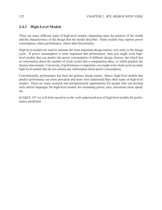 122                                                   CHAPTER 2. RTL DESIGN WITH VHDL


2.4.3 High-Level Models

There are many different types of high-level models, depending upon the purpose of the model
and the characteristics of the design that the model describes. Some models may capture power
consumption, others performance, others data functionality.

High-level models are used to estimate the most important design metrics very early in the design
cycle. If power consumption is more important that performance, then you might write high-
level models that can predict the power consumption of different design choices, but which has
no information about the number of clock cycles that a computation takes, or which predicts the
latency inaccurately. Conversely, if performance is important, you might write clock-cycle accurate
high-level models that do not contain any information about power consumption.

Conventionally, performance has been the primary design metric. Hence, high-level models that
predict performance are more prevalent and more well understood than other types of high-level
models. There are many research and entrepreneurial opportunities for people who can develop
tools and/or languages for high-level models for estimating power, area, maximum clock speed,
etc.

In E&CE 327 we will limit ourselves to the well-understood area of high-level models for perfor-
mance prediction.
 