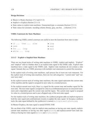 124                                                     CHAPTER 2. RTL DESIGN WITH VHDL


Design Decisions      ..................................................................... .

•   Moore vs Mealy (Sections 2.5.2 and 2.5.3)
•   Implicit vs Explicit (Section 2.5.1.3)
•   State values in explicit state machines: Enumerated type vs constants (Section 2.5.5.1)
•   State values for constants: encoding scheme (binary, gray, one-hot, ...) (Section 2.5.5)


VHDL Constructs for State Machines           ..................................................


The following VHDL control constructs are useful to steer the transition from state to state:

•   if ... then ...            else                 • loop
•   case                                            • next
•   for ... loop                                    • exit
•   while ... loop


2.5.1.3 Explicit vs Implicit State Machines

There are two broad styles of writing state machines in VHDL: explicit and implicit. “Explicit”
and “implicit” refer to whether there is an explicit state signal in the VHDL code. Explicit state
machines have a state signal in the VHDL code. Implicit state machines do not contain a state
signal. Instead, they use VHDL processes with multiple wait statements to control the execution.
In the explicit style of writing state machines, each process has at most one wait statement. For
the explicit style of writing state machines, there are two sub-categories: “current state” and “cur-
rent+next state”.
In the explicit-current style of writing state machines, the state signal represents the current state
of the machine and the signal is assigned its next value in a clocked process.
In the explicit-current+next style, there is a signal for the current state and another signal for the
next state. The next-state signal is assigned its value in a combinational process or concurrent state-
ment and is dependent upon the current state and the inputs. The current-state signal is assigned
its value in a clocked process and is just a ﬂopped copy of the next-state signal.
For the implicit style of writing state machines, the synthesis program adds an implicit register to
hold the state signal and combinational circuitry to update the state signal. In Synopsys synthesis
tools, the state signal deﬁned by the synthesizer is named multiple wait state reg.
In Mentor Graphics, the state signal is named STATE VAR
We can think of the VHDL code for implicit state machines as having zero state signals, explicit-
current state machines as having one state signal (state), and explicit-current+next state ma-
chines as having two state signals (state and state next).
 