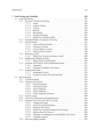 CONTENTS                                                                                                   xiii


7 Fault Testing and Testability                                                                            443
  7.1 Faults and Testing . . . . . . . . . . . . . . . . . . . . . . . . . . . . . .   .   .   .   .   .   443
       7.1.1 Overview of Faults and Testing . . . . . . . . . . . . . . . . . .        .   .   .   .   .   443
               7.1.1.1 Faults . . . . . . . . . . . . . . . . . . . . . . . . . .      .   .   .   .   .   443
               7.1.1.2 Causes of Faults . . . . . . . . . . . . . . . . . . . . .      .   .   .   .   .   443
               7.1.1.3 Testing . . . . . . . . . . . . . . . . . . . . . . . . . .     .   .   .   .   .   444
               7.1.1.4 Burn In . . . . . . . . . . . . . . . . . . . . . . . . . .     .   .   .   .   .   444
               7.1.1.5 Bin Sorting . . . . . . . . . . . . . . . . . . . . . . . .     .   .   .   .   .   444
               7.1.1.6 Testing Techniques . . . . . . . . . . . . . . . . . . .        .   .   .   .   .   445
               7.1.1.7 Design for Testability (DFT) . . . . . . . . . . . . . .        .   .   .   .   .   445
       7.1.2 Example Problem: Economics of Testing . . . . . . . . . . . . .           .   .   .   .   .   446
       7.1.3 Physical Faults . . . . . . . . . . . . . . . . . . . . . . . . . . .     .   .   .   .   .   447
               7.1.3.1 Types of Physical Faults . . . . . . . . . . . . . . . . .      .   .   .   .   .   447
               7.1.3.2 Locations of Faults . . . . . . . . . . . . . . . . . . .       .   .   .   .   .   447
               7.1.3.3 Layout Affects Locations . . . . . . . . . . . . . . . .        .   .   .   .   .   448
               7.1.3.4 Naming Fault Locations . . . . . . . . . . . . . . . . .        .   .   .   .   .   448
       7.1.4 Detecting a Fault . . . . . . . . . . . . . . . . . . . . . . . . . .     .   .   .   .   .   448
               7.1.4.1 Which Test Vectors will Detect a Fault? . . . . . . . .         .   .   .   .   .   449
       7.1.5 Mathematical Models of Faults . . . . . . . . . . . . . . . . . .         .   .   .   .   .   450
               7.1.5.1 Single Stuck-At Fault Model . . . . . . . . . . . . . .         .   .   .   .   .   450
       7.1.6 Generate Test Vector to Find a Mathematical Fault . . . . . . . .         .   .   .   .   .   451
               7.1.6.1 Algorithm . . . . . . . . . . . . . . . . . . . . . . . .       .   .   .   .   .   451
               7.1.6.2 Example of Finding a Test Vector . . . . . . . . . . . .        .   .   .   .   .   452
       7.1.7 Undetectable Faults . . . . . . . . . . . . . . . . . . . . . . . . .     .   .   .   .   .   452
               7.1.7.1 Redundant Circuitry . . . . . . . . . . . . . . . . . . .       .   .   .   .   .   452
               7.1.7.2 Curious Circuitry and Fault Detection . . . . . . . . .         .   .   .   .   .   454
  7.2 Test Generation . . . . . . . . . . . . . . . . . . . . . . . . . . . . . . .    .   .   .   .   .   455
       7.2.1 A Small Example . . . . . . . . . . . . . . . . . . . . . . . . . .       .   .   .   .   .   455
       7.2.2 Choosing Test Vectors . . . . . . . . . . . . . . . . . . . . . . .       .   .   .   .   .   455
               7.2.2.1 Fault Domination . . . . . . . . . . . . . . . . . . . .        .   .   .   .   .   456
               7.2.2.2 Fault Equivalence . . . . . . . . . . . . . . . . . . . .       .   .   .   .   .   457
               7.2.2.3 Gate Collapsing . . . . . . . . . . . . . . . . . . . . .       .   .   .   .   .   457
               7.2.2.4 Node Collapsing . . . . . . . . . . . . . . . . . . . . .       .   .   .   .   .   458
               7.2.2.5 Fault Collapsing Summary . . . . . . . . . . . . . . .          .   .   .   .   .   458
       7.2.3 Fault Coverage . . . . . . . . . . . . . . . . . . . . . . . . . . .      .   .   .   .   .   459
       7.2.4 Test Vector Generation and Fault Detection . . . . . . . . . . . .        .   .   .   .   .   459
       7.2.5 Generate Test Vectors for 100% Coverage . . . . . . . . . . . . .         .   .   .   .   .   459
               7.2.5.1 Collapse the Faults . . . . . . . . . . . . . . . . . . .       .   .   .   .   .   460
               7.2.5.2 Check for Fault Domination . . . . . . . . . . . . . . .        .   .   .   .   .   462
               7.2.5.3 Required Test Vectors . . . . . . . . . . . . . . . . . .       .   .   .   .   .   463
               7.2.5.4 Faults Not Covered by Required Test Vectors . . . . . .         .   .   .   .   .   463
               7.2.5.5 Order to Run Test Vectors . . . . . . . . . . . . . . . .       .   .   .   .   .   464
               7.2.5.6 Summary of Technique to Find and Order Test Vectors             .   .   .   .   .   465
               7.2.5.7 Complete Analysis . . . . . . . . . . . . . . . . . . . .       .   .   .   .   .   466
       7.2.6 One Fault Hiding Another . . . . . . . . . . . . . . . . . . . . .        .   .   .   .   .   467
 