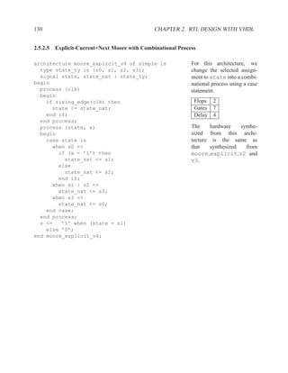 130                                           CHAPTER 2. RTL DESIGN WITH VHDL


2.5.2.5 Explicit-Current+Next Moore with Combinational Process

architecture moore_explicit_v4 of simple is                 For this architecture, we
  type state_ty is (s0, s1, s2, s3);                        change the selected assign-
  signal state, state_nxt : state_ty;                       ment to state into a combi-
begin                                                       national process using a case
  process (clk)                                             statement.
  begin
    if rising_edge(clk) then                                 Flops 2
      state <= state_nxt;                                    Gates 7
    end if;                                                  Delay 4
  end process;
  process (state, a)                                        The       hardware    synthe-
  begin                                                     sized     from this archi-
    case state is                                           tecture    is the same as
      when s0 =>                                            that      synthesized   from
        if (a = ’1’) then                                   moore     explicit v2 and
          state_nxt <= s1;                                  v3.
        else
          state_nxt <= s2;
        end if;
      when s1 | s2 =>
        state_nxt <= s3;
      when s3 =>
        state_nxt <= s0;
    end case;
  end process;
  z <=   ’1’ when (state = s1)
    else ’0’;
end moore_explicit_v4;
 