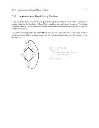 2.5.3 Implementing a Simple Mealy Machine                                                    131


2.5.3 Implementing a Simple Mealy Machine

Mealy machines have a combinational path from inputs to outputs, which often violates good
coding guidelines for hardware. Thus, Moore machines are much more common. You should
know how to write a Mealy machine if needed, but most of the state machines that you design will
be Moore machines.

This is the same entity as for the simple Moore state machine. The behaviour of the Mealy machine
is the same as the Moore machine, except for the timing relationship between the output (z) and
the input (a).


                     s0
                                                entity simple is
               a/1        !a/0                    port (
                                                    a, clk : in std_logic;
              s1               s2                   z : out std_logic
                                                  );
                /0        /0                    end simple;

                     s3
 